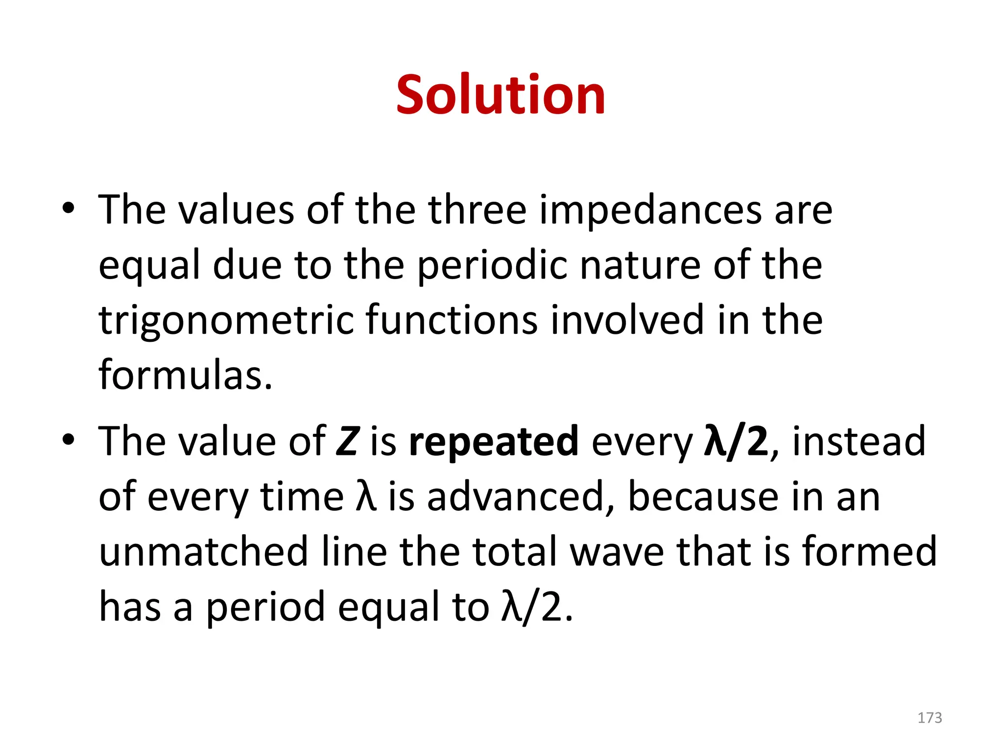 Solution
• The values of the three impedances are
equal due to the periodic nature of the
trigonometric functions involved in the
formulas.
• The value of Z is repeated every λ/2, instead
of every time λ is advanced, because in an
unmatched line the total wave that is formed
has a period equal to λ/2.
173
 