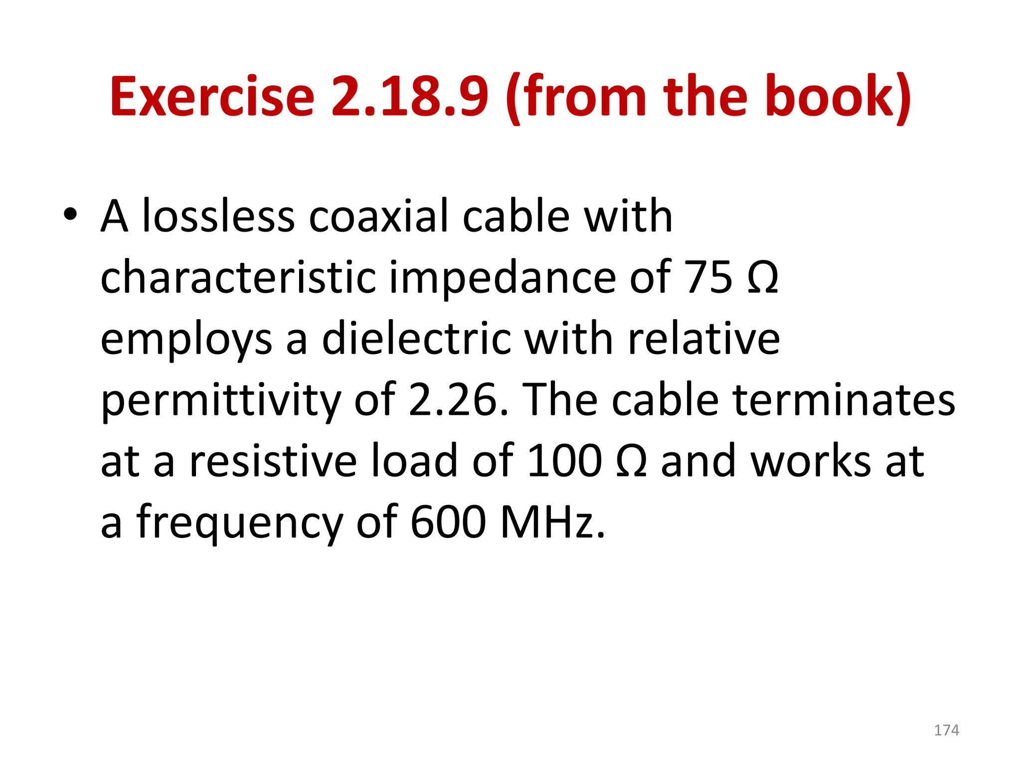 Exercise 2.18.9 (from the book)
• A lossless coaxial cable with
characteristic impedance of 75 Ω
employs a dielectric with relative
permittivity of 2.26. The cable terminates
at a resistive load of 100 Ω and works at
a frequency of 600 MHz.
174
 
