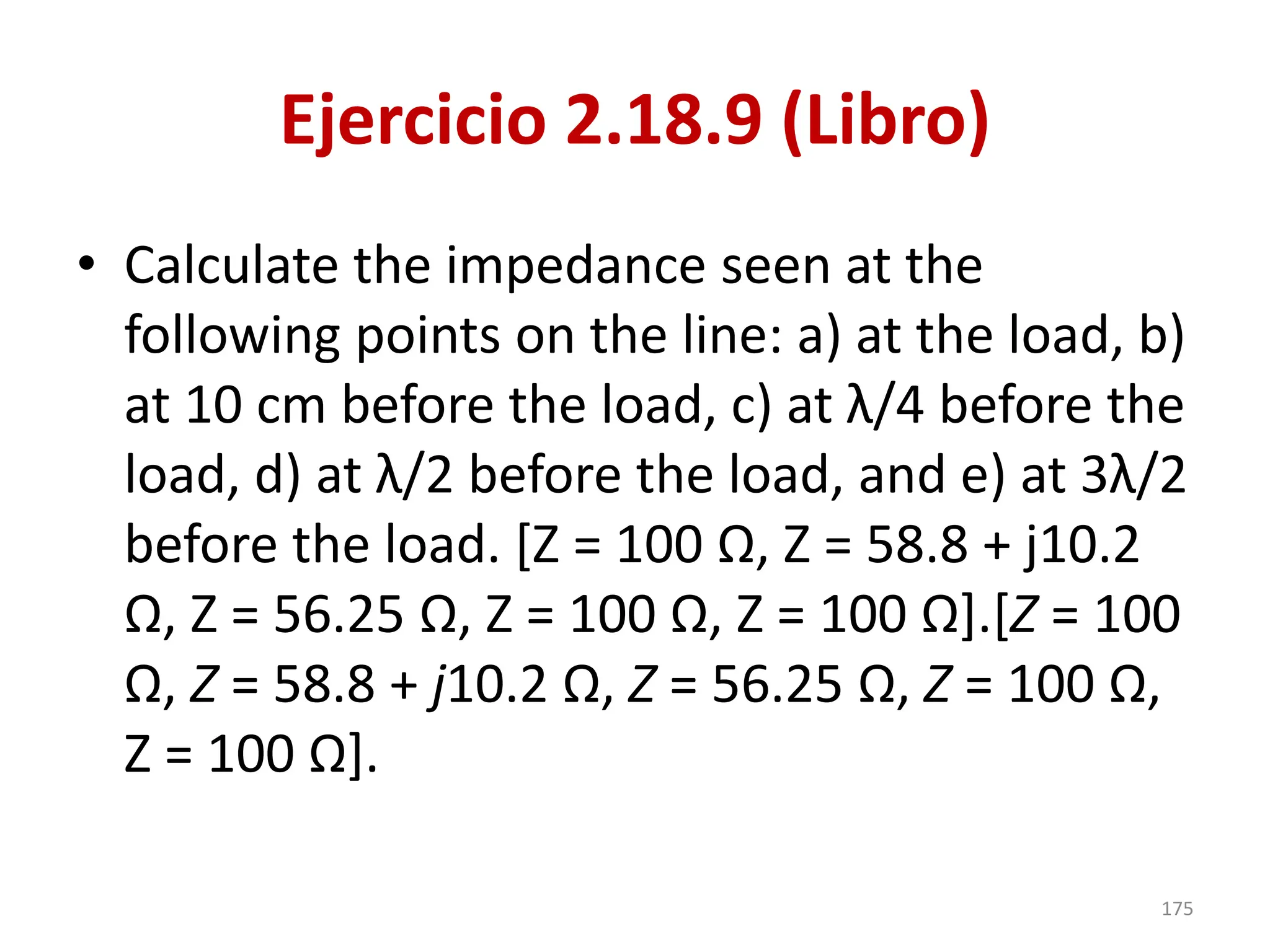 Ejercicio 2.18.9 (Libro)
• Calculate the impedance seen at the
following points on the line: a) at the load, b)
at 10 cm before the load, c) at λ/4 before the
load, d) at λ/2 before the load, and e) at 3λ/2
before the load. [Z = 100 Ω, Z = 58.8 + j10.2
Ω, Z = 56.25 Ω, Z = 100 Ω, Z = 100 Ω].[Z = 100
Ω, Z = 58.8 + j10.2 Ω, Z = 56.25 Ω, Z = 100 Ω,
Z = 100 Ω].
175
 