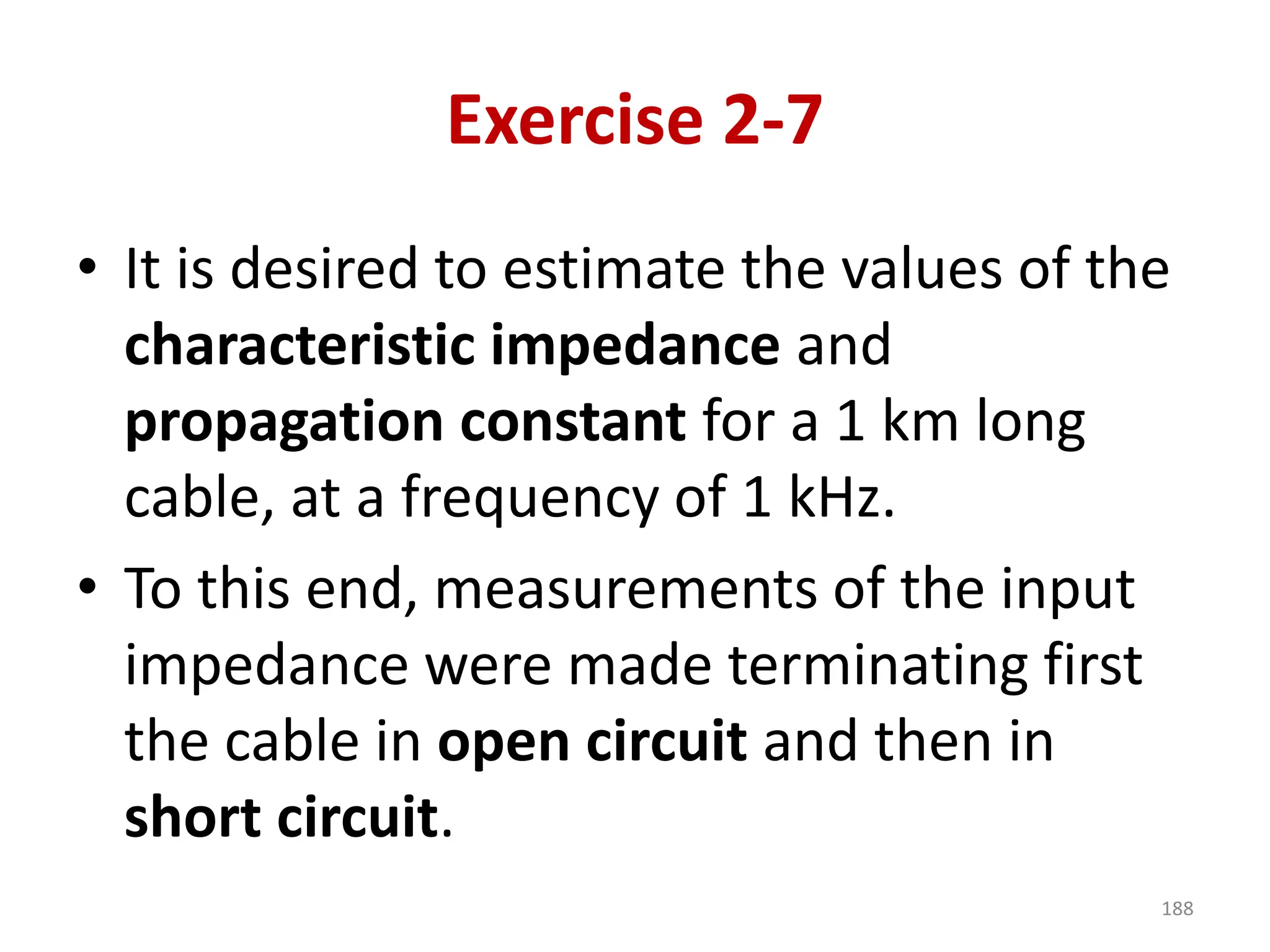 Exercise 2-7
• It is desired to estimate the values of the
characteristic impedance and
propagation constant for a 1 km long
cable, at a frequency of 1 kHz.
• To this end, measurements of the input
impedance were made terminating first
the cable in open circuit and then in
short circuit.
188
 