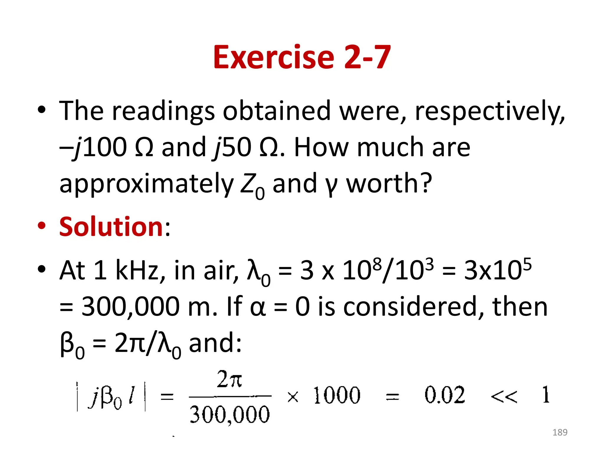 Exercise 2-7
• The readings obtained were, respectively,
‒j100 Ω and j50 Ω. How much are
approximately Z0 and γ worth?
• Solution:
• At 1 kHz, in air, λ0 = 3 x 108/103 = 3x105
= 300,000 m. If α = 0 is considered, then
β0 = 2π/λ0 and:
189
 