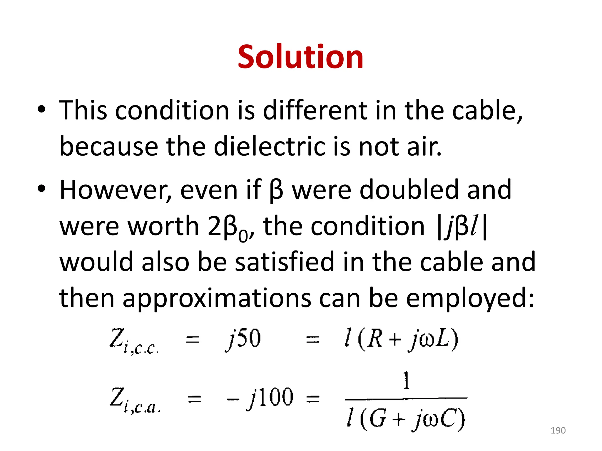 Solution
• This condition is different in the cable,
because the dielectric is not air.
• However, even if β were doubled and
were worth 2β0, the condition |jβl|
would also be satisfied in the cable and
then approximations can be employed:
190
 