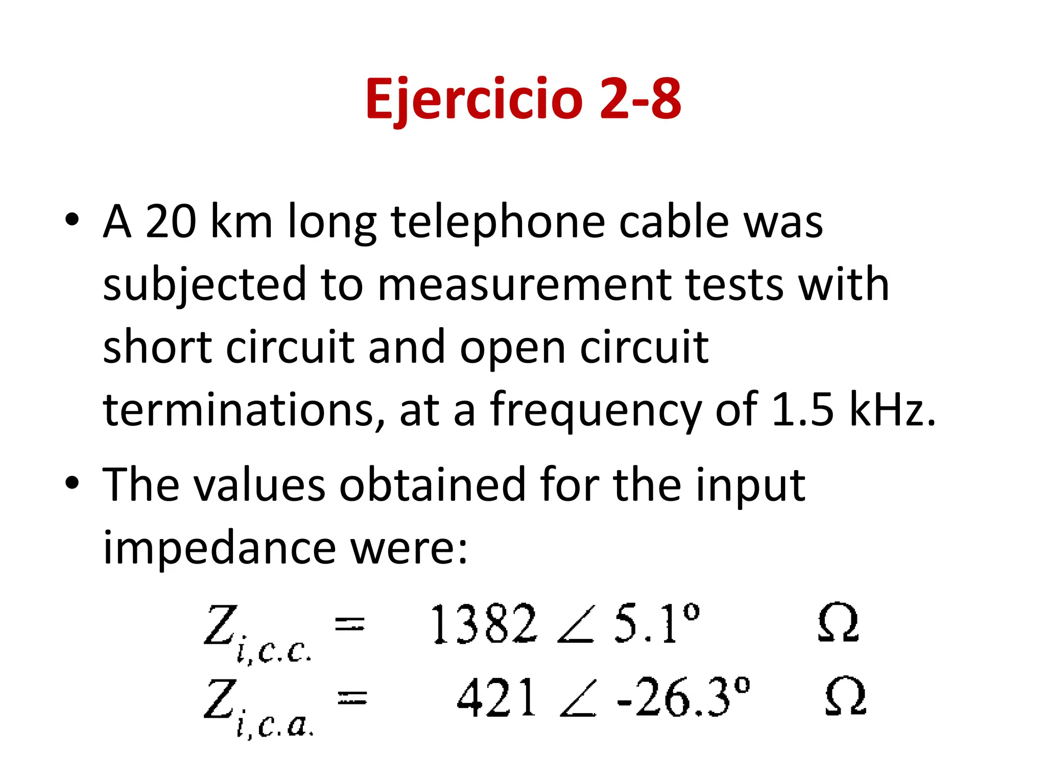 Ejercicio 2-8
• A 20 km long telephone cable was
subjected to measurement tests with
short circuit and open circuit
terminations, at a frequency of 1.5 kHz.
• The values obtained for the input
impedance were:
 