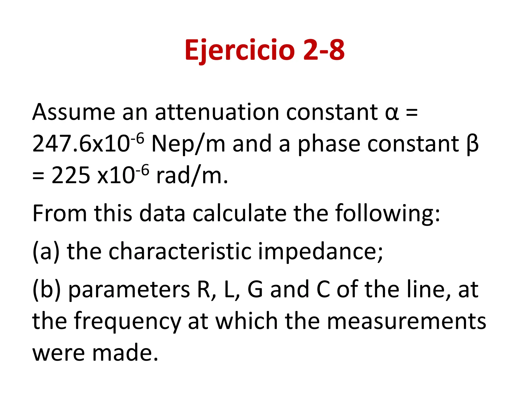 Ejercicio 2-8
Assume an attenuation constant α =
247.6x10-6 Nep/m and a phase constant β
= 225 x10-6 rad/m.
From this data calculate the following:
(a) the characteristic impedance;
(b) parameters R, L, G and C of the line, at
the frequency at which the measurements
were made.
 
