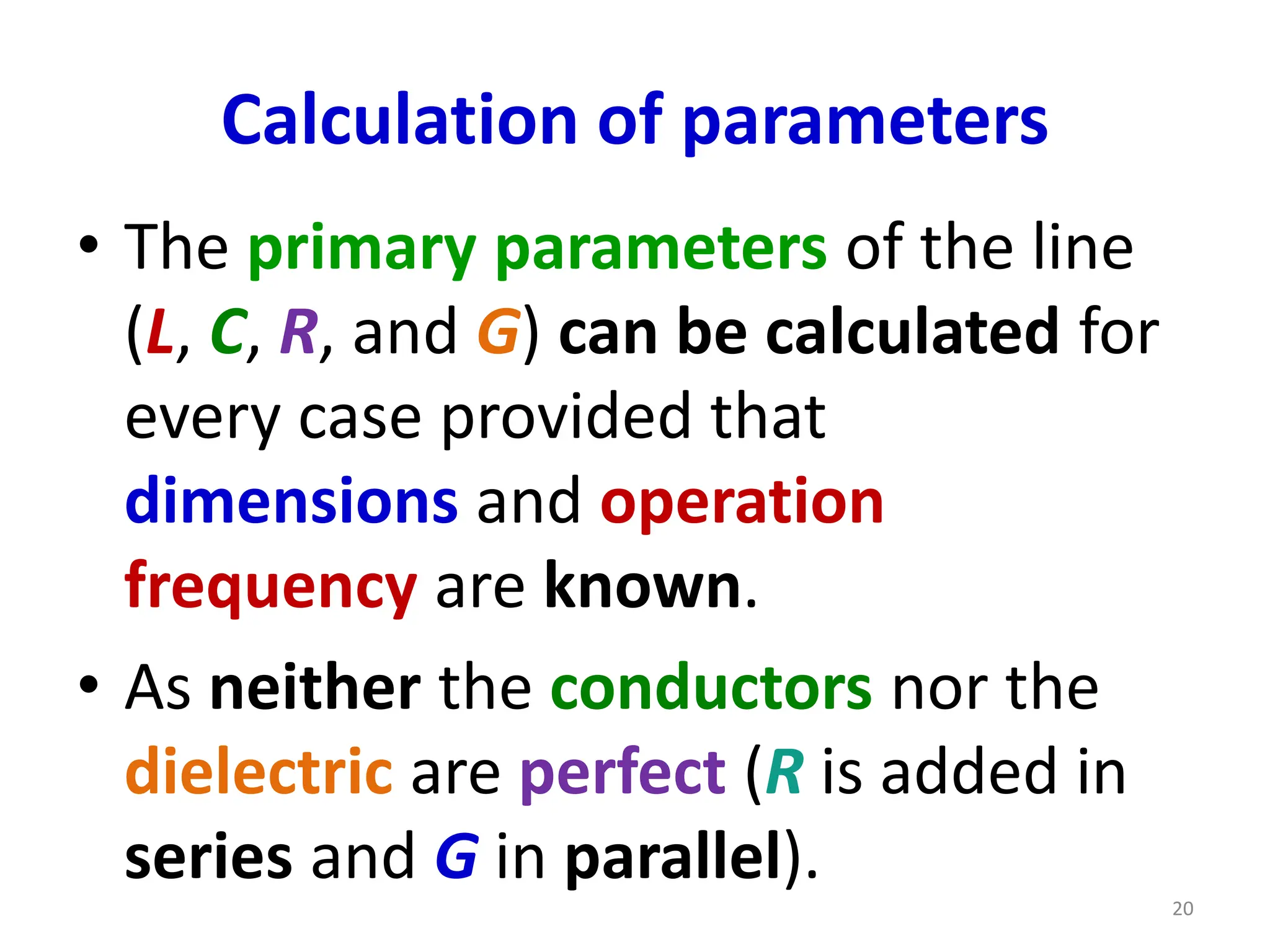 Calculation of parameters
• The primary parameters of the line
(L, C, R, and G) can be calculated for
every case provided that
dimensions and operation
frequency are known.
• As neither the conductors nor the
dielectric are perfect (R is added in
series and G in parallel).
20
 