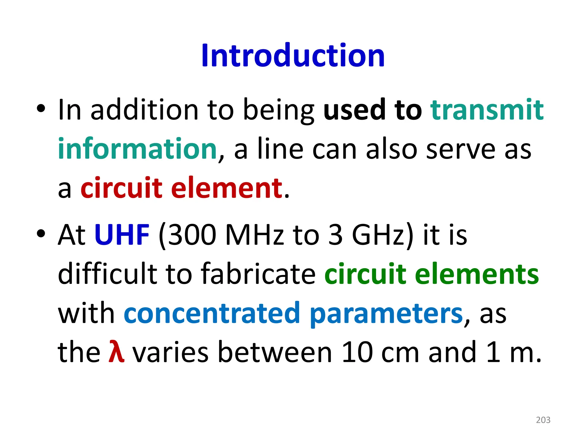 Introduction
• In addition to being used to transmit
information, a line can also serve as
a circuit element.
• At UHF (300 MHz to 3 GHz) it is
difficult to fabricate circuit elements
with concentrated parameters, as
the λ varies between 10 cm and 1 m.
203
 