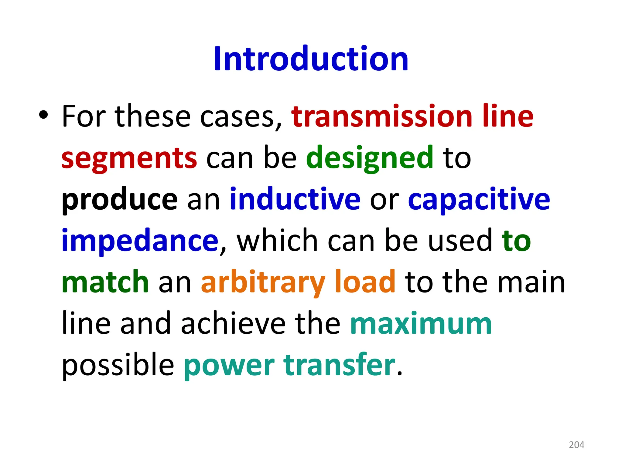 Introduction
• For these cases, transmission line
segments can be designed to
produce an inductive or capacitive
impedance, which can be used to
match an arbitrary load to the main
line and achieve the maximum
possible power transfer.
204
 