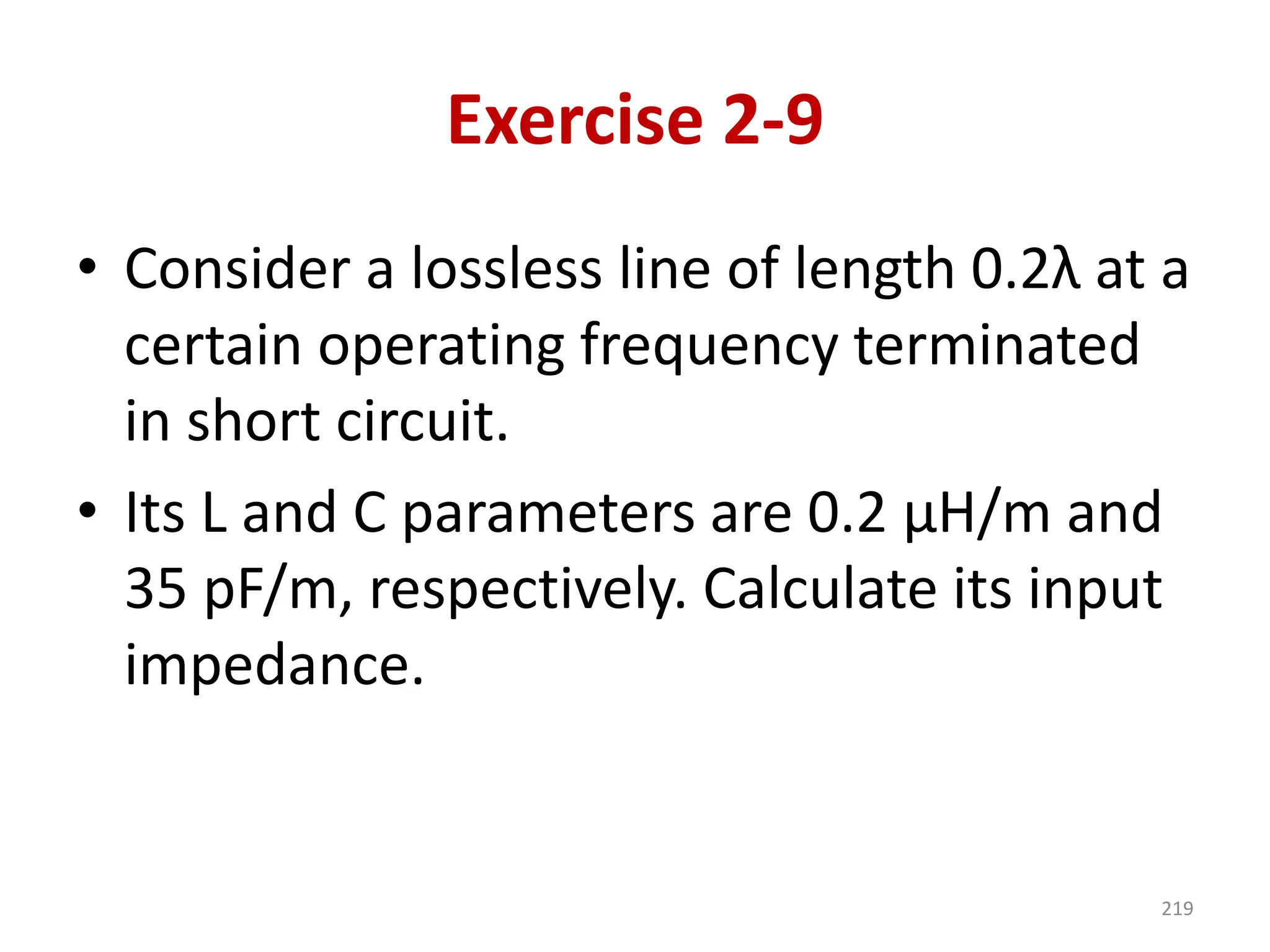 Exercise 2-9
• Consider a lossless line of length 0.2λ at a
certain operating frequency terminated
in short circuit.
• Its L and C parameters are 0.2 μH/m and
35 pF/m, respectively. Calculate its input
impedance.
219
 