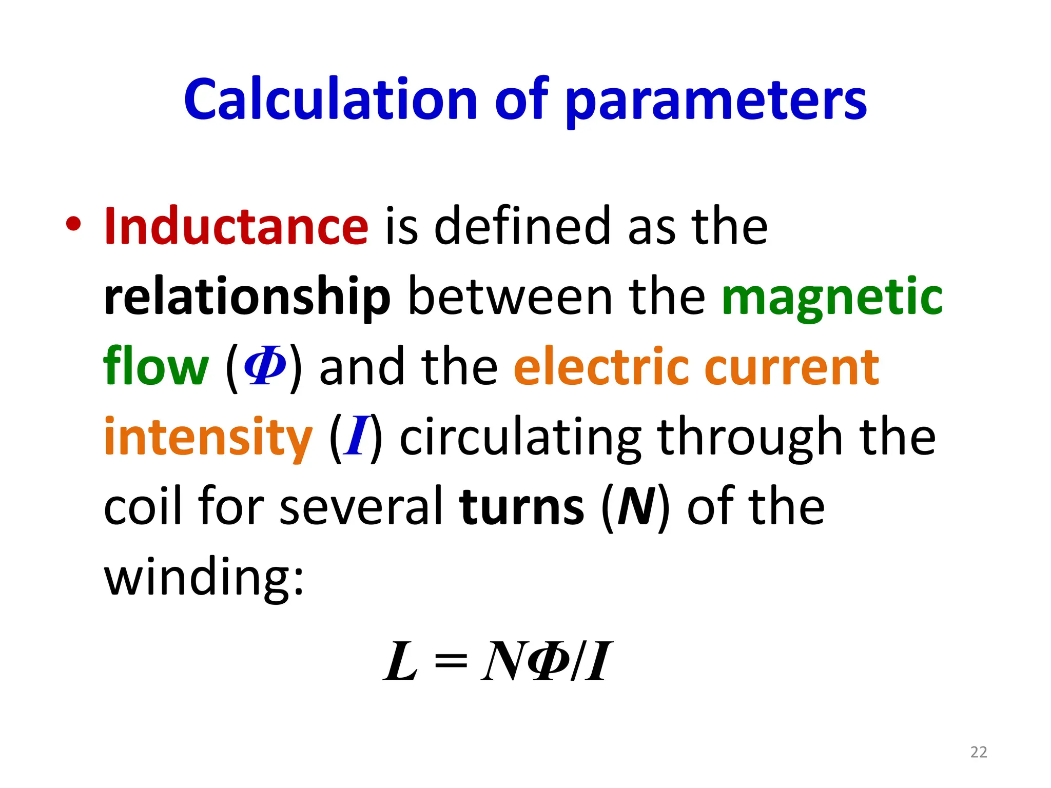 Calculation of parameters
• Inductance is defined as the
relationship between the magnetic
flow (Φ) and the electric current
intensity (I) circulating through the
coil for several turns (N) of the
winding:
L = NΦ/I
22
 