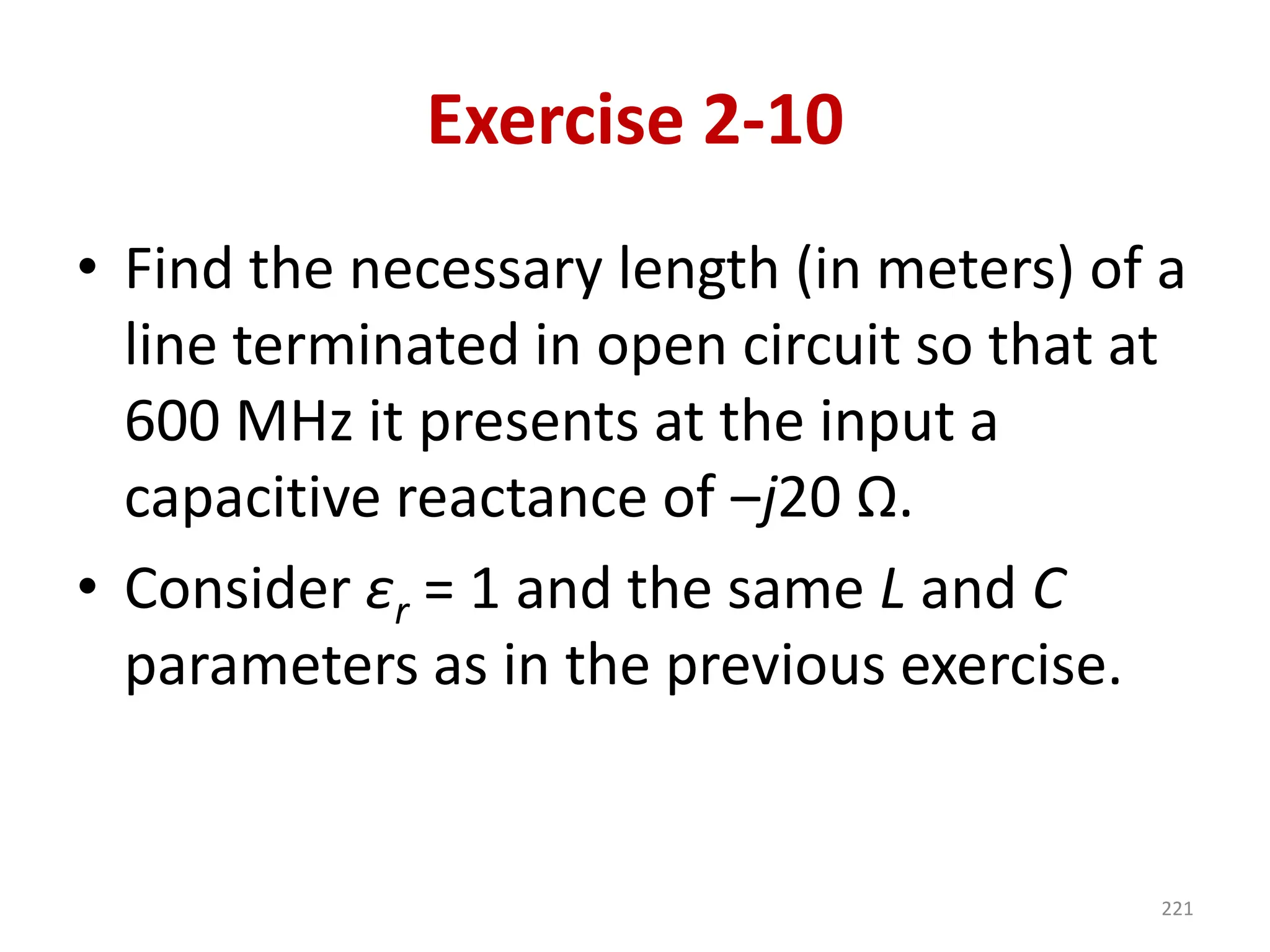 Exercise 2-10
• Find the necessary length (in meters) of a
line terminated in open circuit so that at
600 MHz it presents at the input a
capacitive reactance of ‒j20 Ω.
• Consider εr = 1 and the same L and C
parameters as in the previous exercise.
221
 