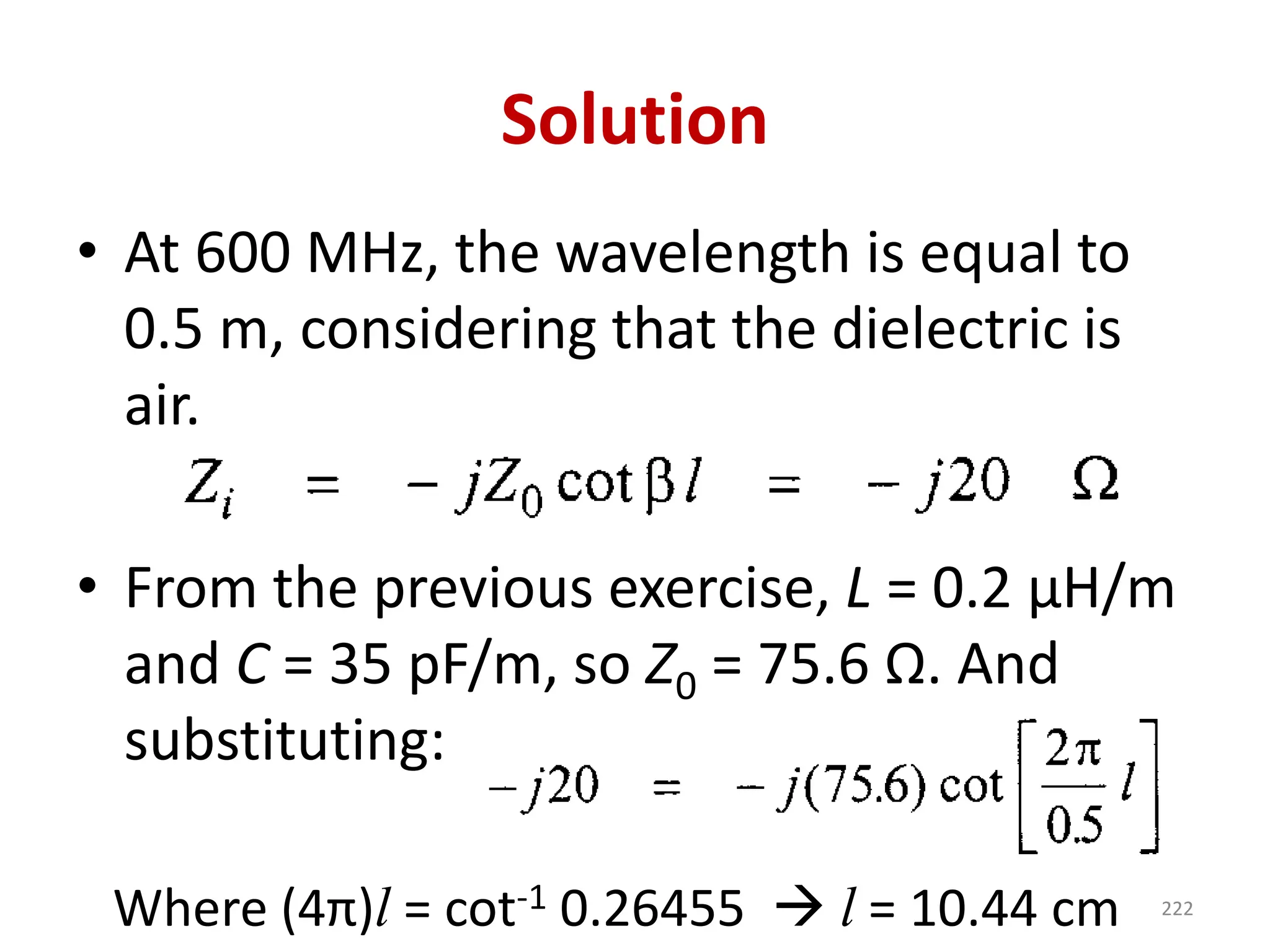 Solution
• At 600 MHz, the wavelength is equal to
0.5 m, considering that the dielectric is
air.
• From the previous exercise, L = 0.2 μH/m
and C = 35 pF/m, so Z0 = 75.6 Ω. And
substituting:
Where (4π)l = cot-1 0.26455 → l = 10.44 cm 222
 