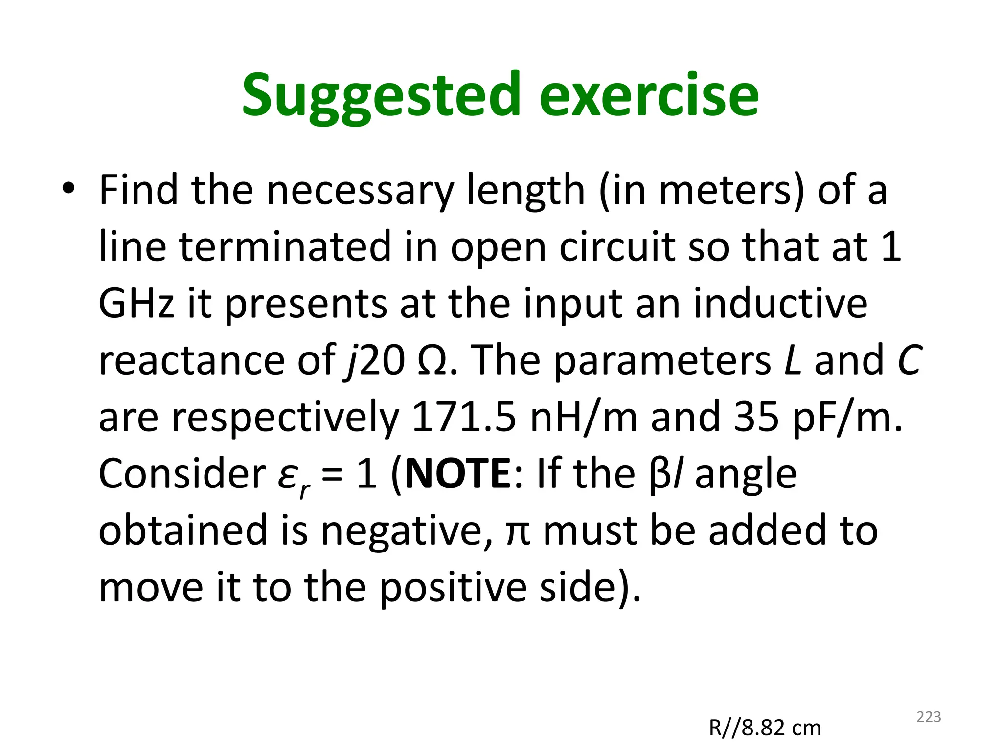 Suggested exercise
• Find the necessary length (in meters) of a
line terminated in open circuit so that at 1
GHz it presents at the input an inductive
reactance of j20 Ω. The parameters L and C
are respectively 171.5 nH/m and 35 pF/m.
Consider εr = 1 (NOTE: If the βl angle
obtained is negative, π must be added to
move it to the positive side).
223
R//8.82 cm
 