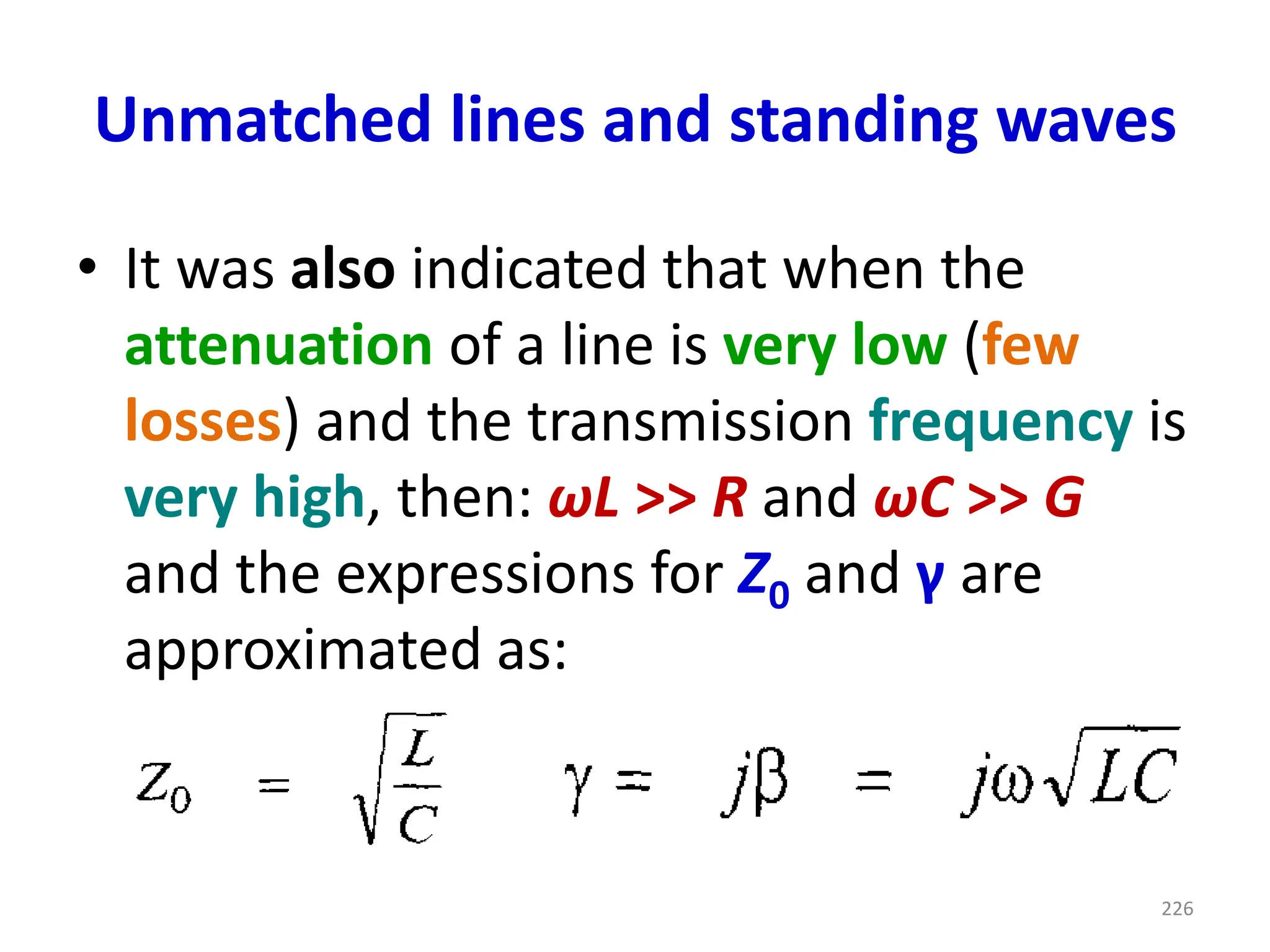 Unmatched lines and standing waves
• It was also indicated that when the
attenuation of a line is very low (few
losses) and the transmission frequency is
very high, then: ωL >> R and ωC >> G
and the expressions for Z0 and γ are
approximated as:
226
 