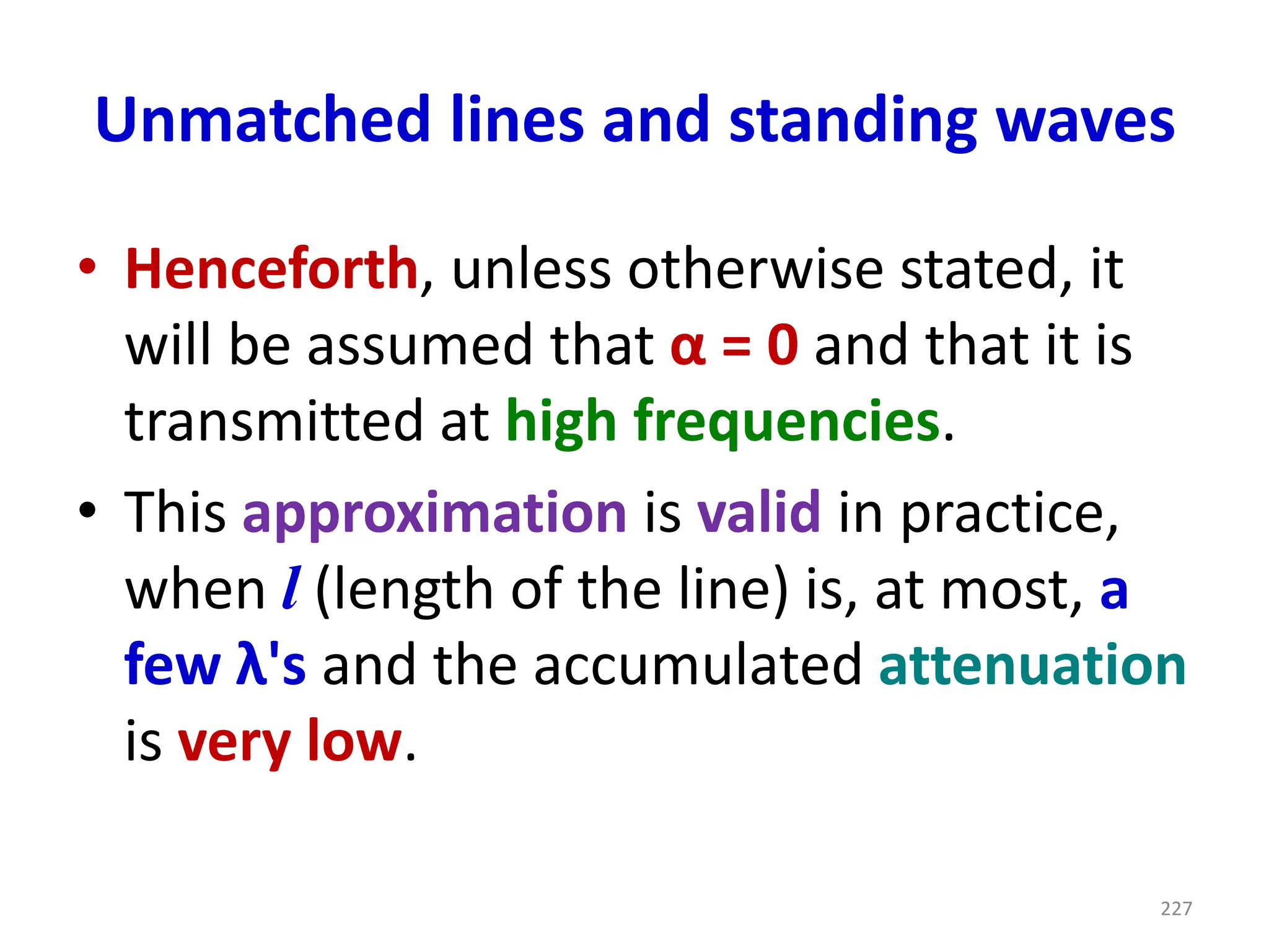 Unmatched lines and standing waves
• Henceforth, unless otherwise stated, it
will be assumed that α = 0 and that it is
transmitted at high frequencies.
• This approximation is valid in practice,
when l (length of the line) is, at most, a
few λ's and the accumulated attenuation
is very low.
227
 