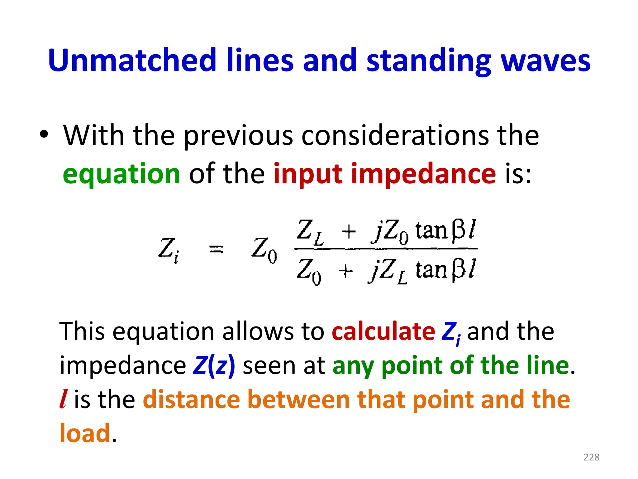 Unmatched lines and standing waves
• With the previous considerations the
equation of the input impedance is:
This equation allows to calculate Zi and the
impedance Z(z) seen at any point of the line.
l is the distance between that point and the
load.
228
 