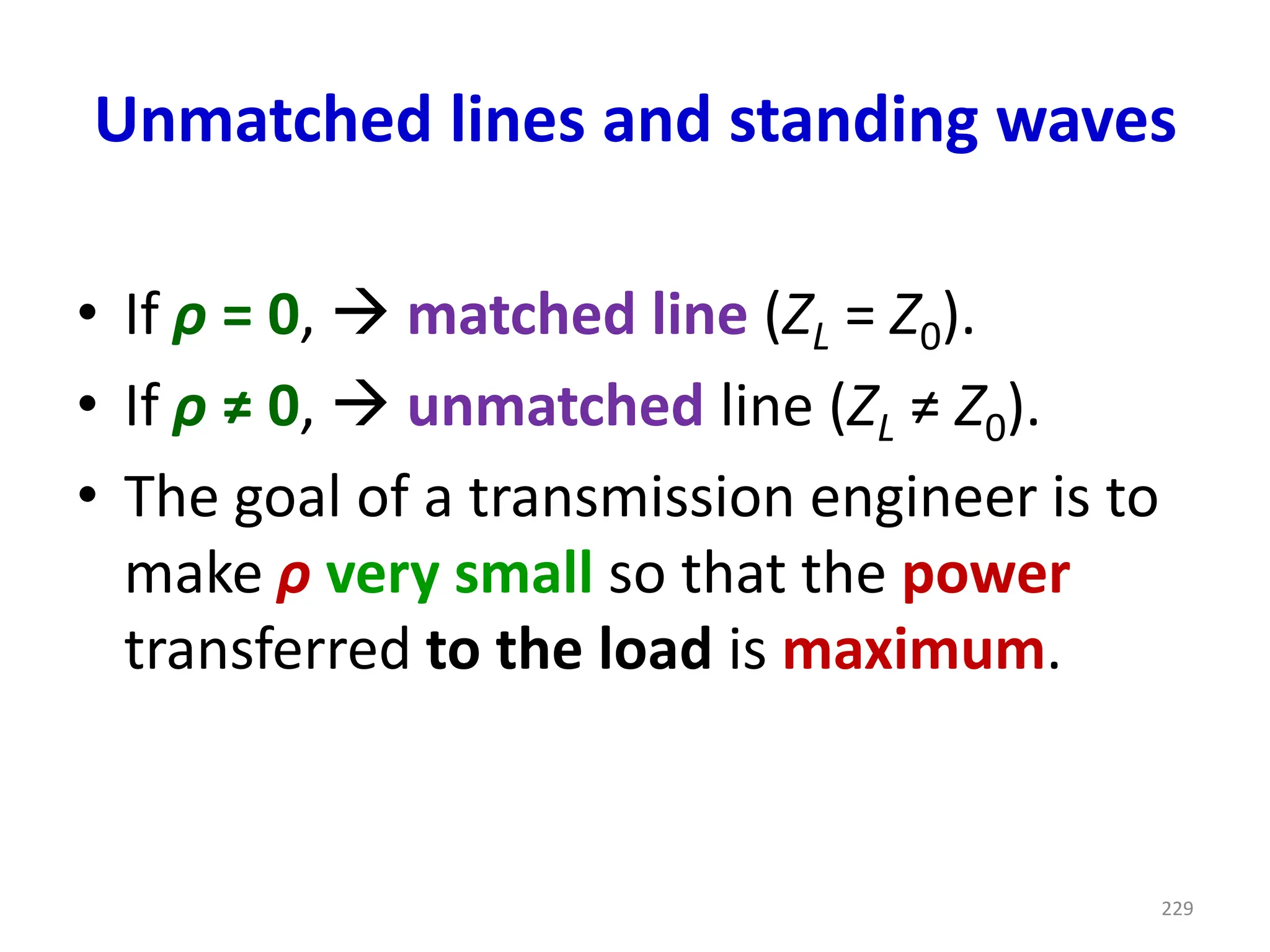 Unmatched lines and standing waves
• If ρ = 0, → matched line (ZL = Z0).
• If ρ ≠ 0, → unmatched line (ZL ≠ Z0).
• The goal of a transmission engineer is to
make ρ very small so that the power
transferred to the load is maximum.
229
 