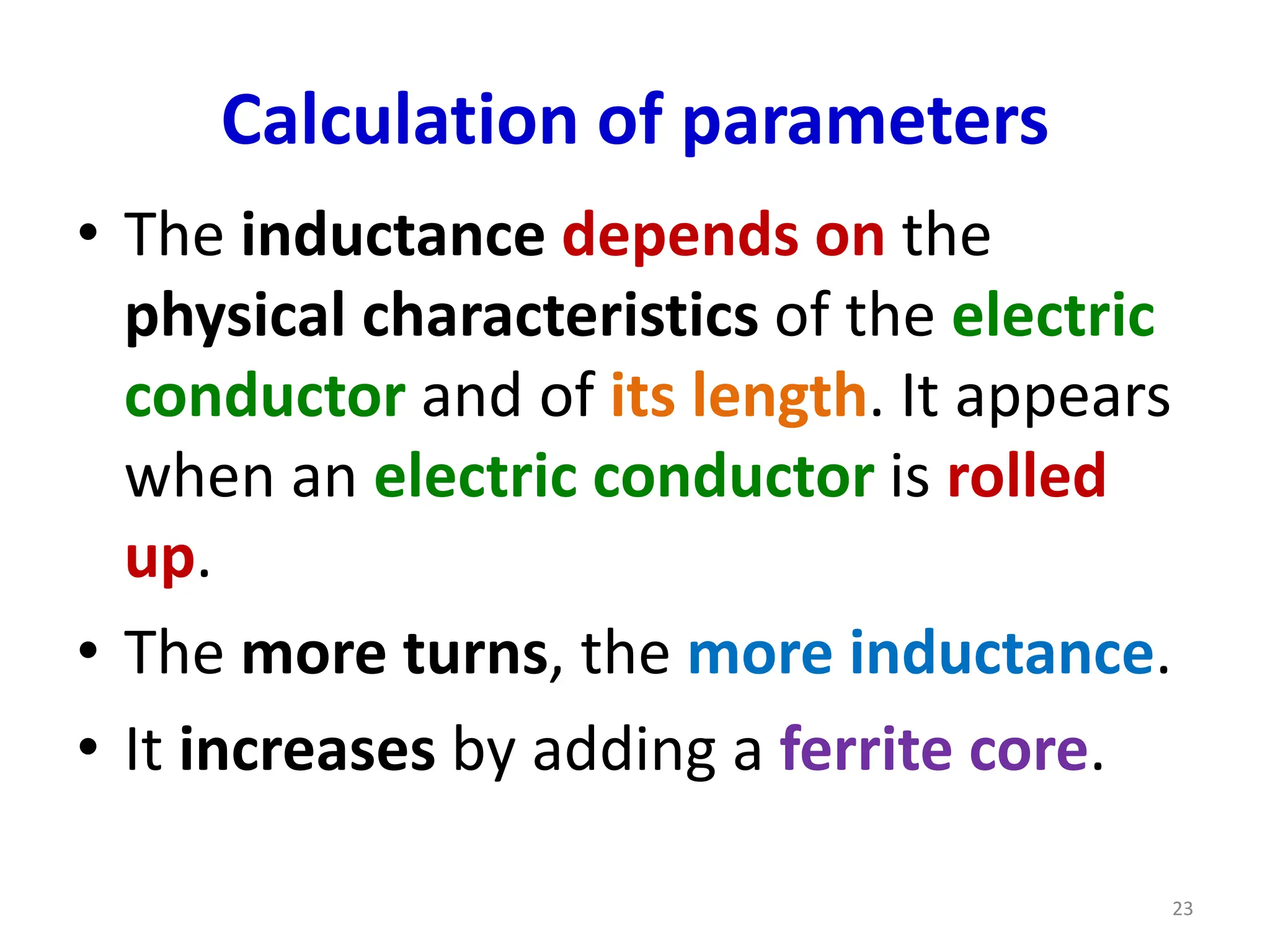 Calculation of parameters
• The inductance depends on the
physical characteristics of the electric
conductor and of its length. It appears
when an electric conductor is rolled
up.
• The more turns, the more inductance.
• It increases by adding a ferrite core.
23
 