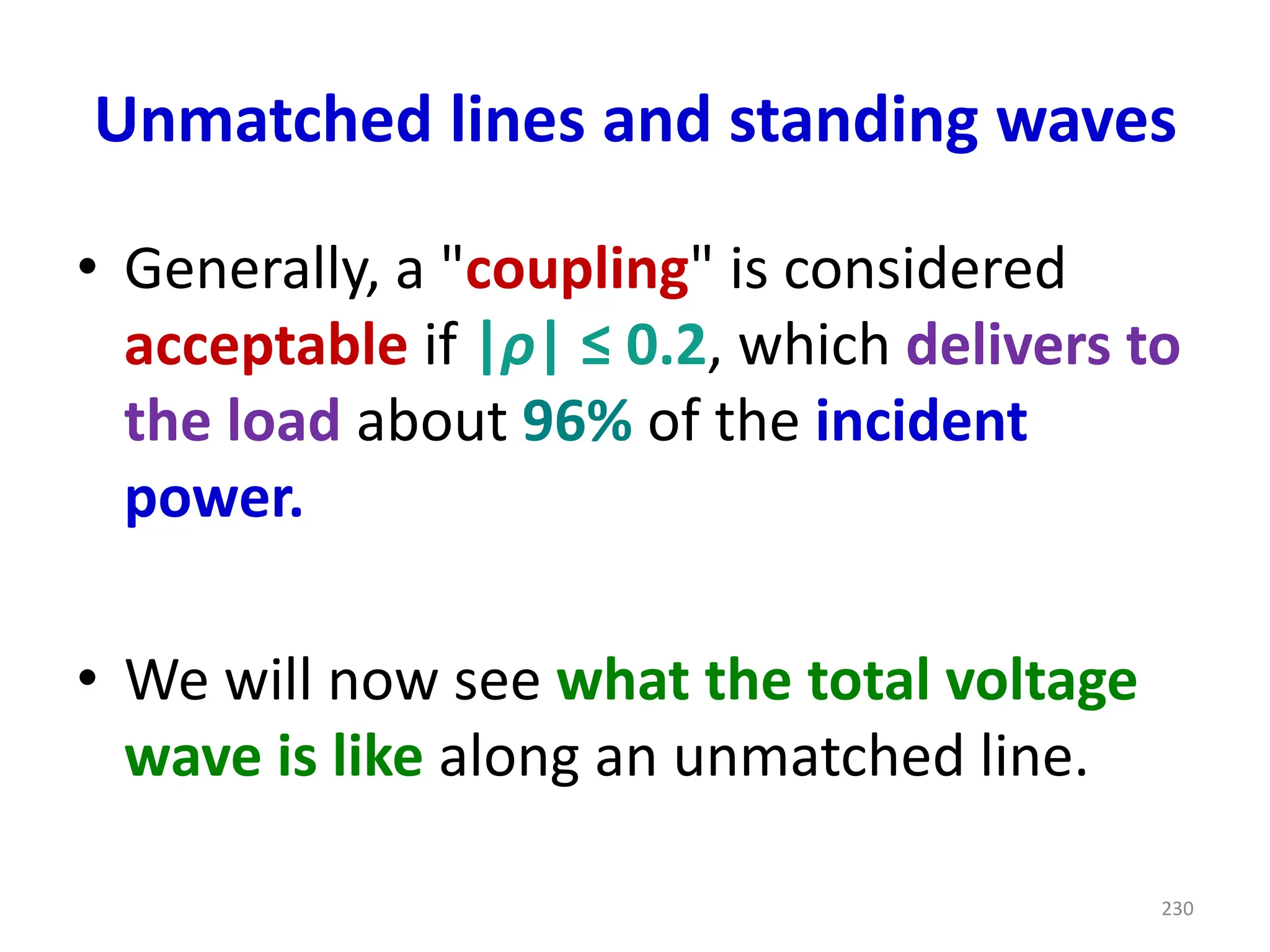 Unmatched lines and standing waves
• Generally, a "coupling" is considered
acceptable if |ρ| ≤ 0.2, which delivers to
the load about 96% of the incident
power.
• We will now see what the total voltage
wave is like along an unmatched line.
230
 