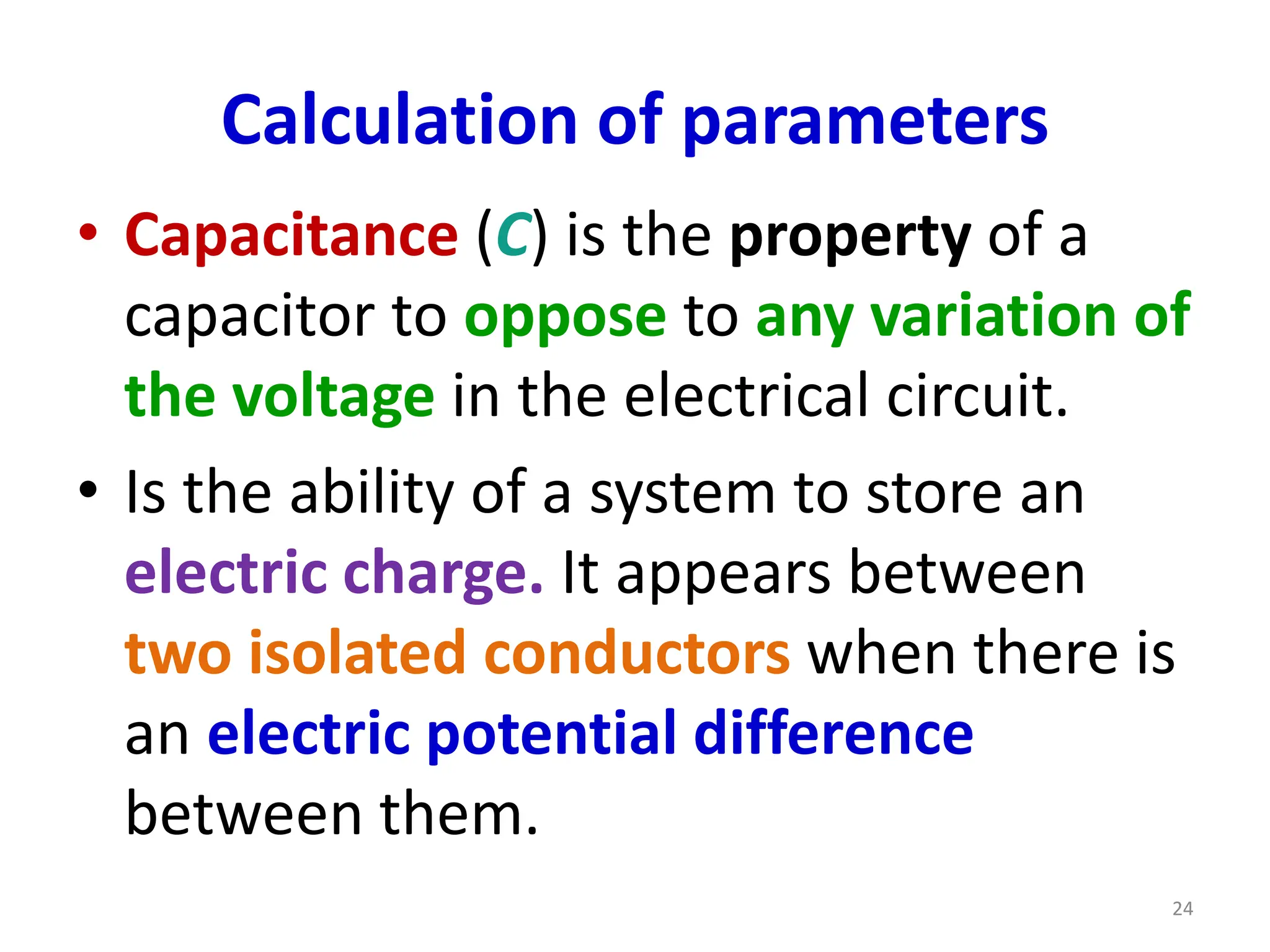 Calculation of parameters
• Capacitance (C) is the property of a
capacitor to oppose to any variation of
the voltage in the electrical circuit.
• Is the ability of a system to store an
electric charge. It appears between
two isolated conductors when there is
an electric potential difference
between them.
24
 