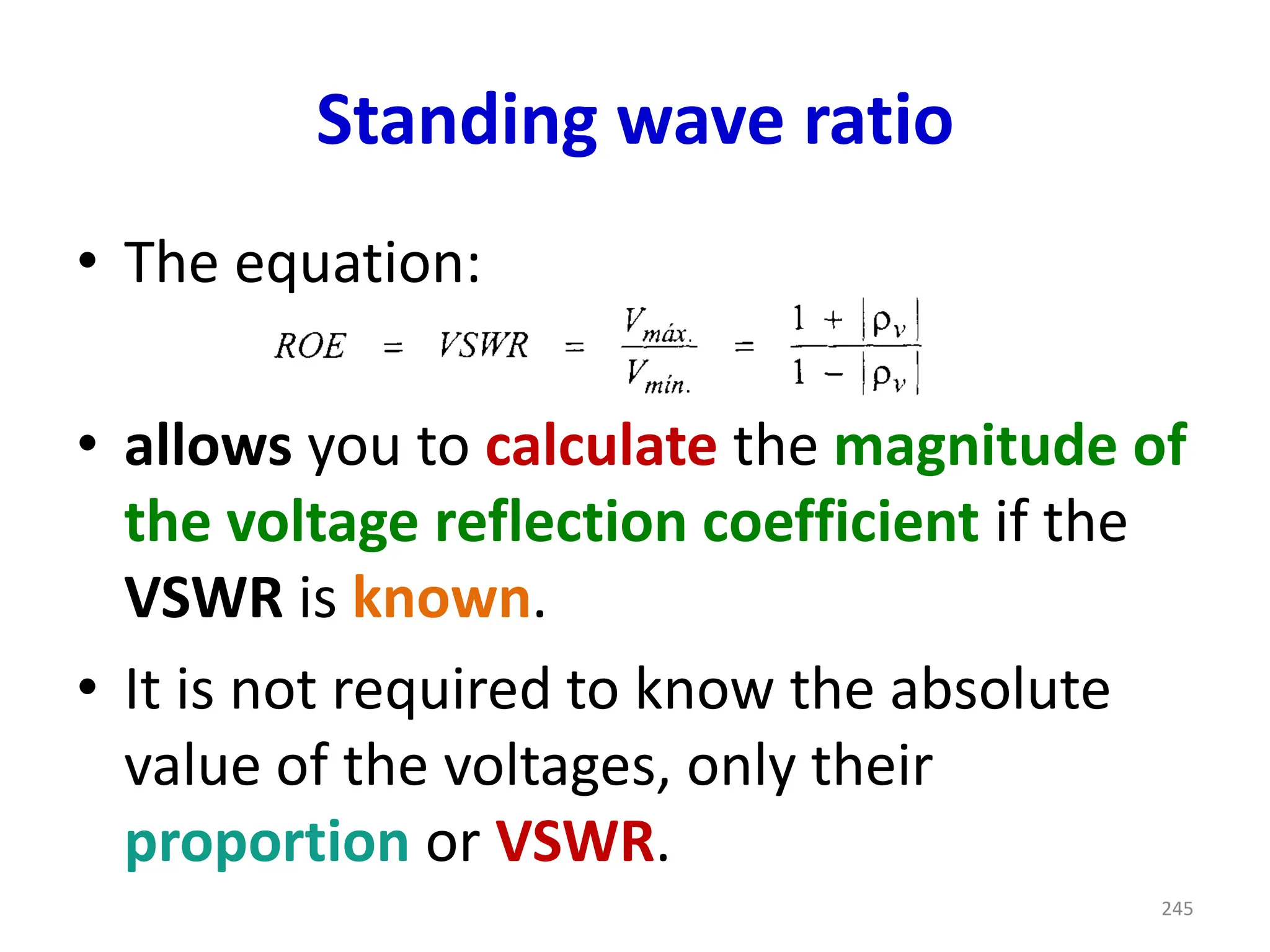 Standing wave ratio
• The equation:
• allows you to calculate the magnitude of
the voltage reflection coefficient if the
VSWR is known.
• It is not required to know the absolute
value of the voltages, only their
proportion or VSWR.
245
 
