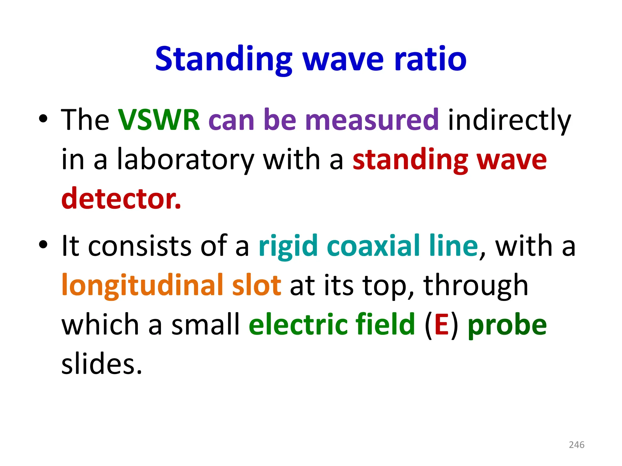 Standing wave ratio
• The VSWR can be measured indirectly
in a laboratory with a standing wave
detector.
• It consists of a rigid coaxial line, with a
longitudinal slot at its top, through
which a small electric field (E) probe
slides.
246
 