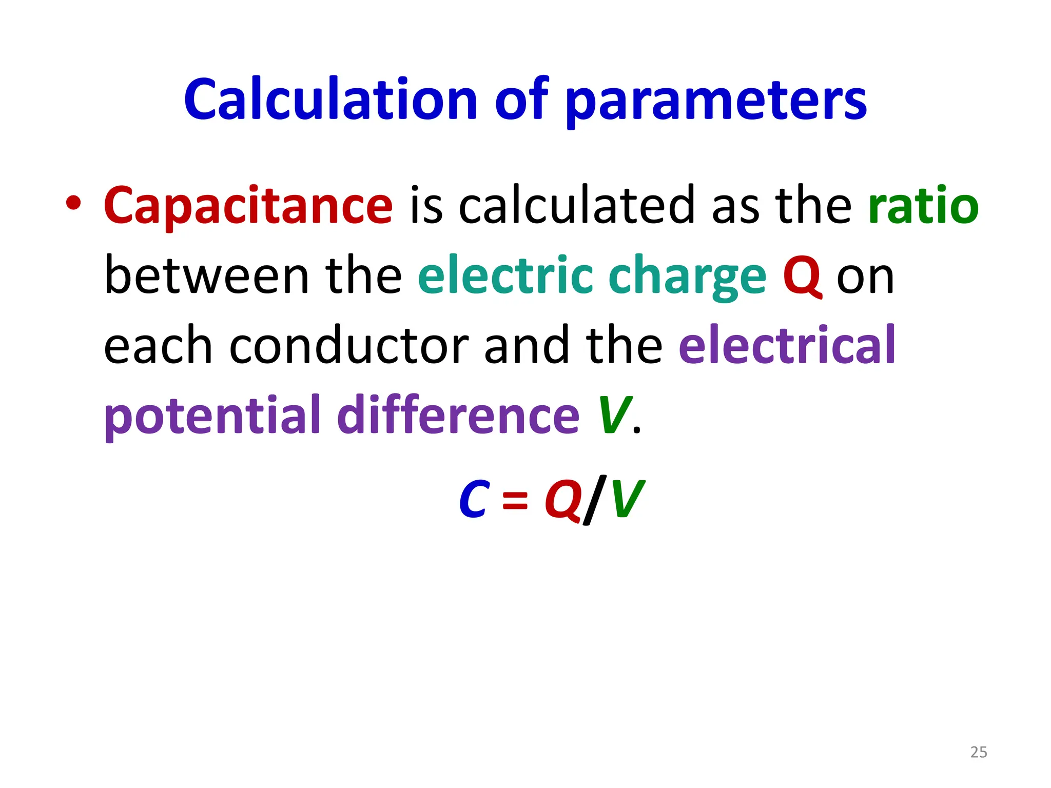 Calculation of parameters
• Capacitance is calculated as the ratio
between the electric charge Q on
each conductor and the electrical
potential difference V.
C = Q/V
25
 