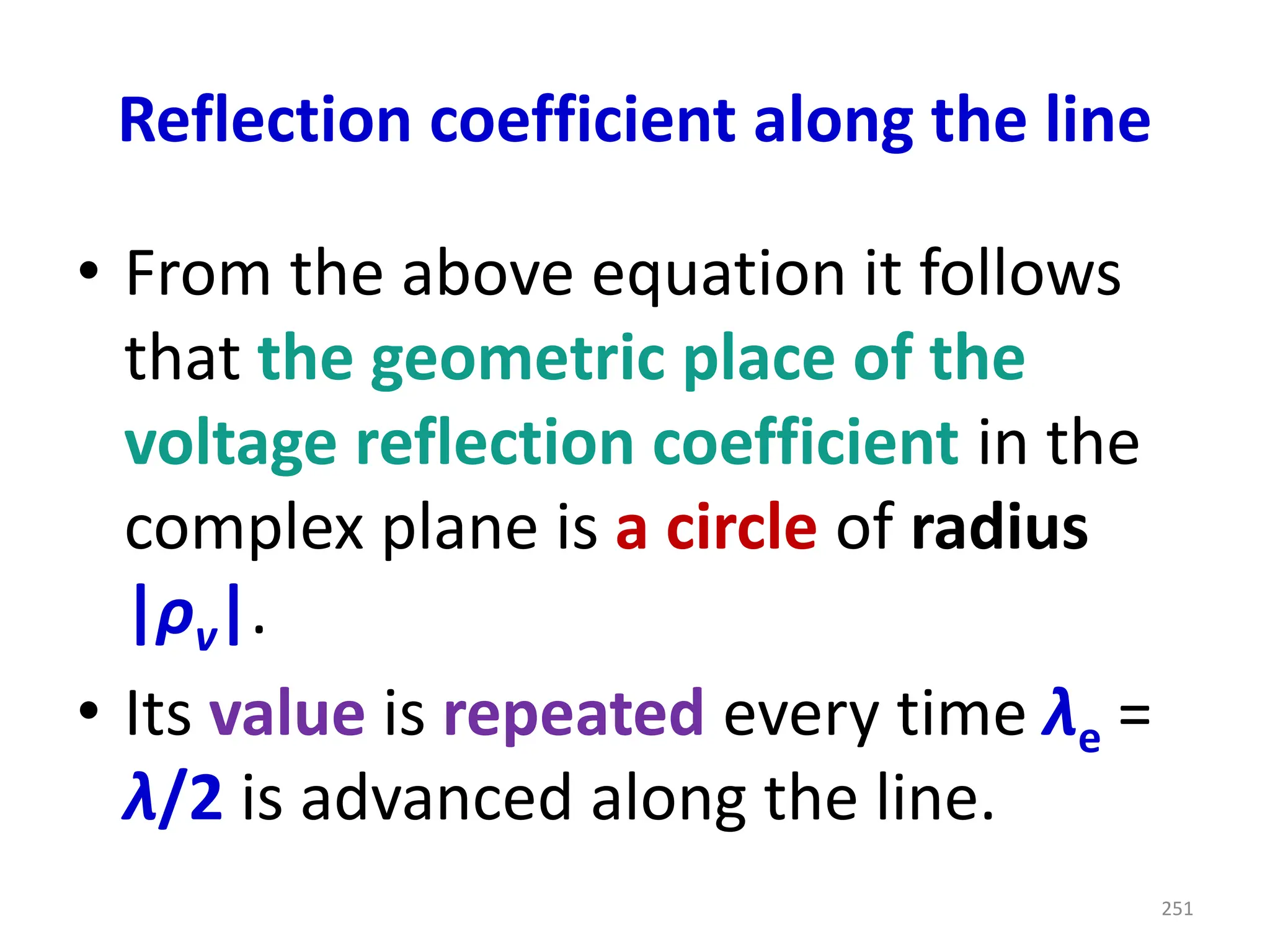 Reflection coefficient along the line
• From the above equation it follows
that the geometric place of the
voltage reflection coefficient in the
complex plane is a circle of radius
|ρv|.
• Its value is repeated every time λe =
λ/2 is advanced along the line.
251
 