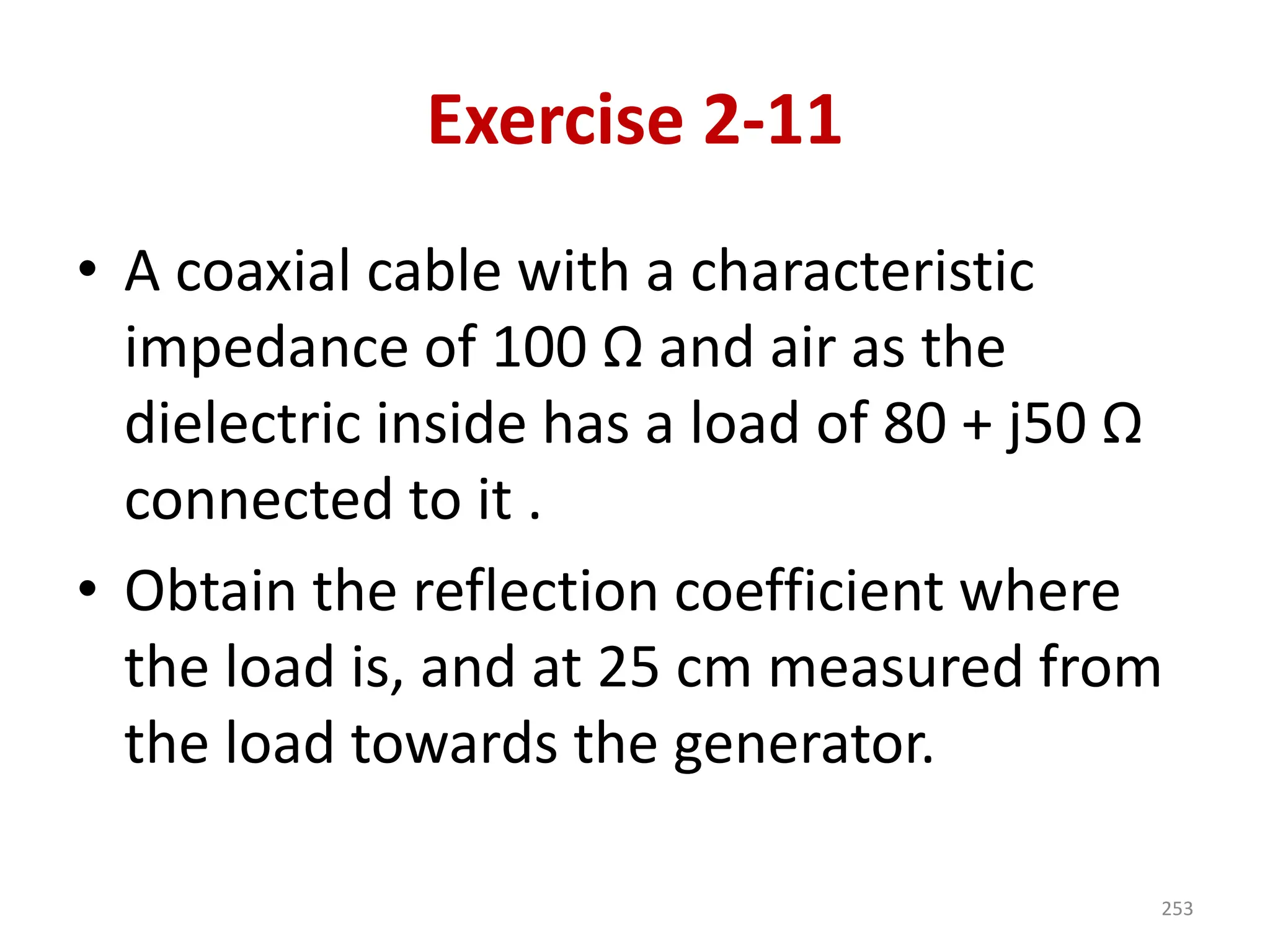 Exercise 2-11
• A coaxial cable with a characteristic
impedance of 100 Ω and air as the
dielectric inside has a load of 80 + j50 Ω
connected to it .
• Obtain the reflection coefficient where
the load is, and at 25 cm measured from
the load towards the generator.
253
 