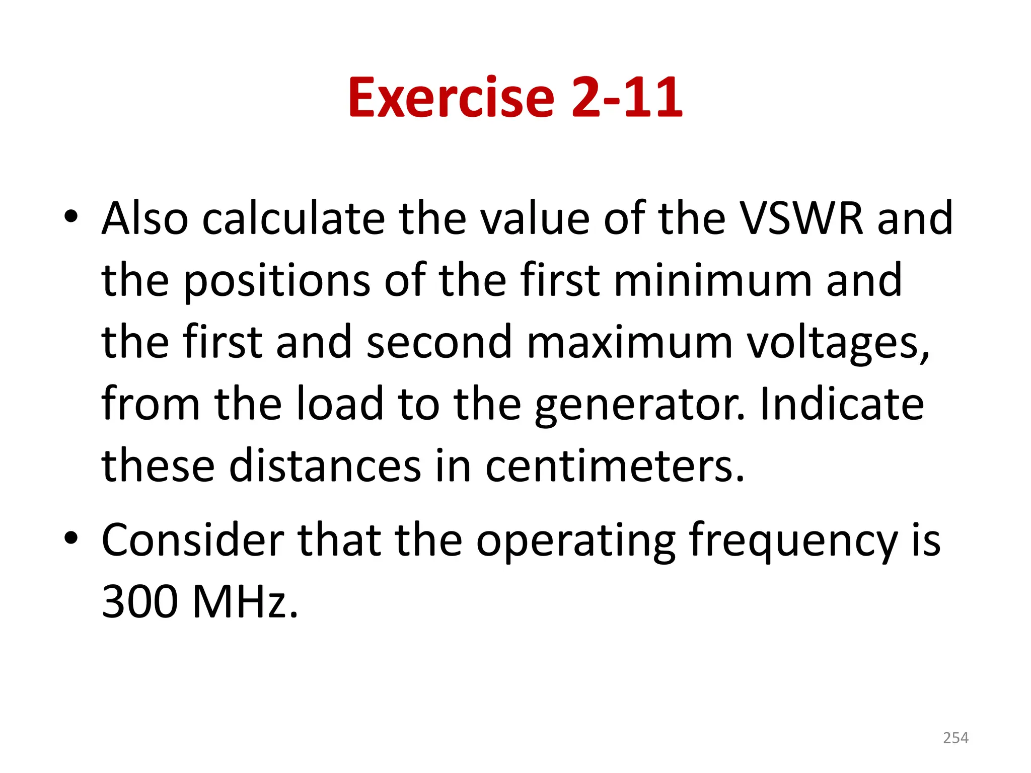 Exercise 2-11
• Also calculate the value of the VSWR and
the positions of the first minimum and
the first and second maximum voltages,
from the load to the generator. Indicate
these distances in centimeters.
• Consider that the operating frequency is
300 MHz.
254
 