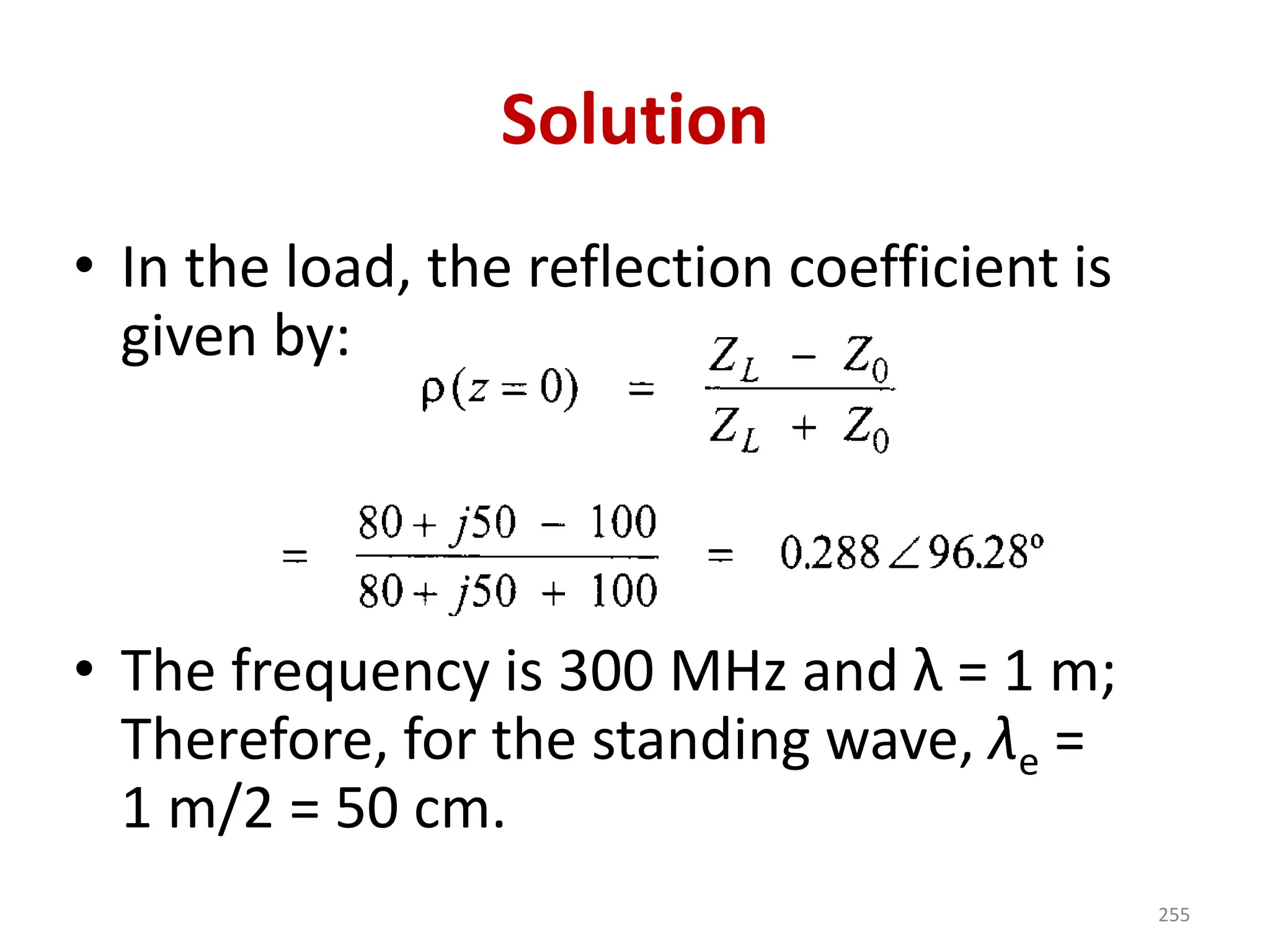 Solution
• In the load, the reflection coefficient is
given by:
• The frequency is 300 MHz and λ = 1 m;
Therefore, for the standing wave, λe =
1 m/2 = 50 cm.
255
 