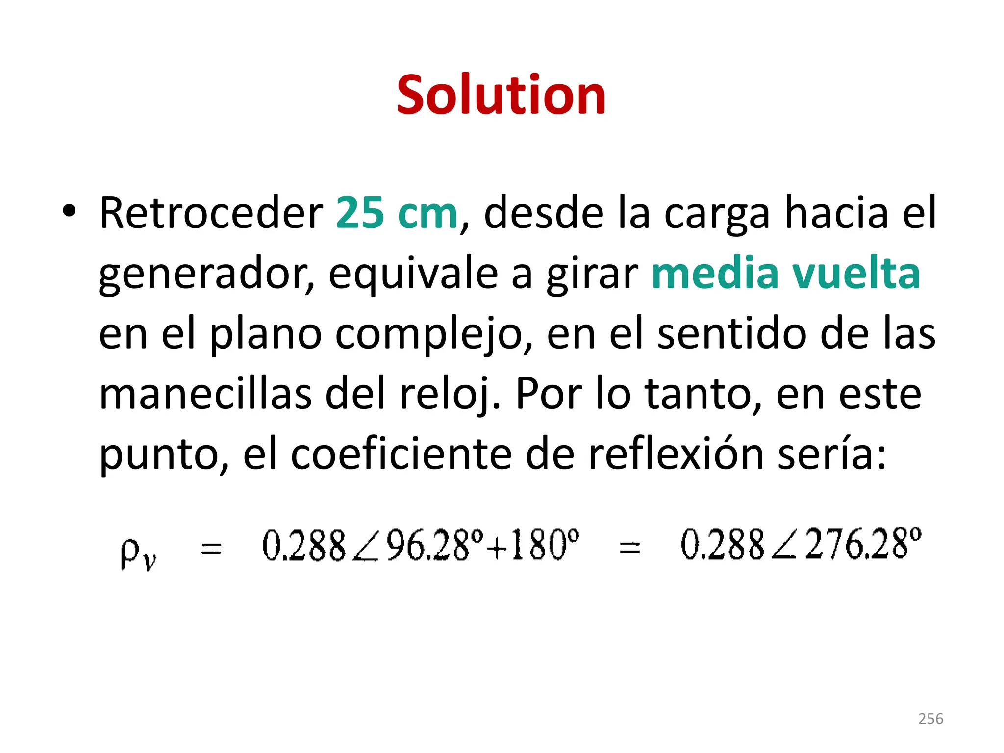 Solution
• Retroceder 25 cm, desde la carga hacia el
generador, equivale a girar media vuelta
en el plano complejo, en el sentido de las
manecillas del reloj. Por lo tanto, en este
punto, el coeficiente de reflexión sería:
256
 