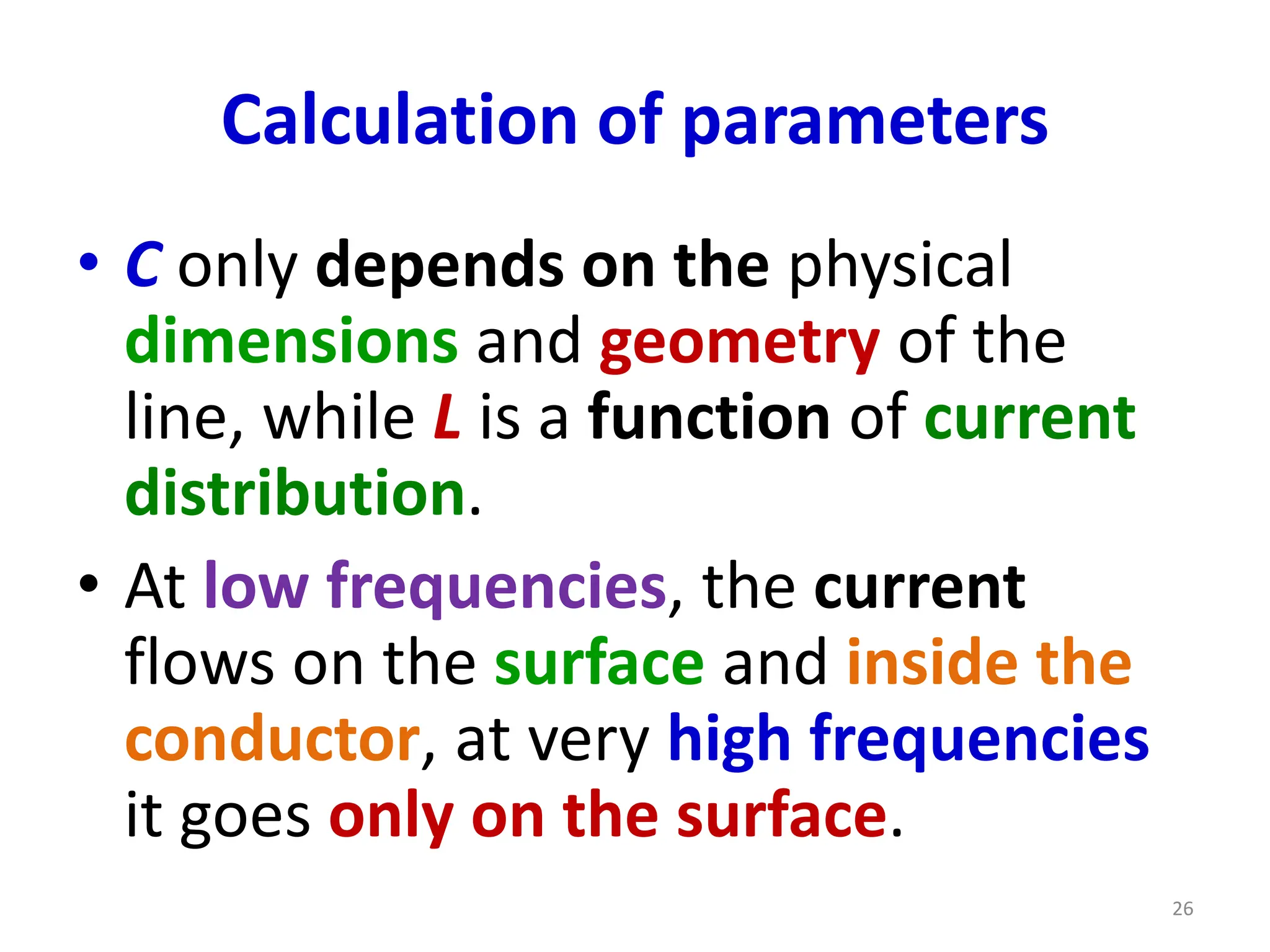 Calculation of parameters
• C only depends on the physical
dimensions and geometry of the
line, while L is a function of current
distribution.
• At low frequencies, the current
flows on the surface and inside the
conductor, at very high frequencies
it goes only on the surface.
26
 