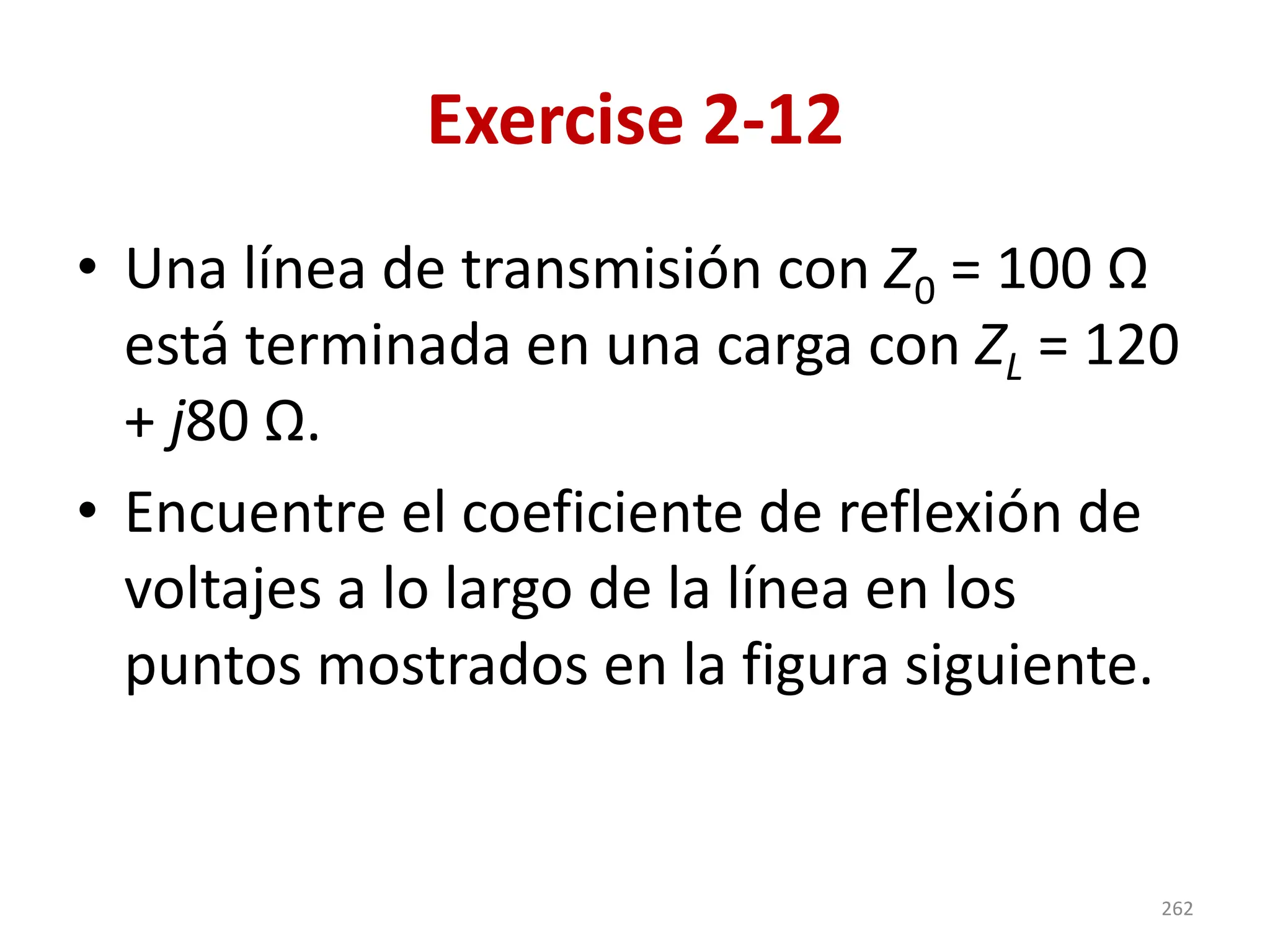 Exercise 2-12
• Una línea de transmisión con Z0 = 100 Ω
está terminada en una carga con ZL = 120
+ j80 Ω.
• Encuentre el coeficiente de reflexión de
voltajes a lo largo de la línea en los
puntos mostrados en la figura siguiente.
262
 