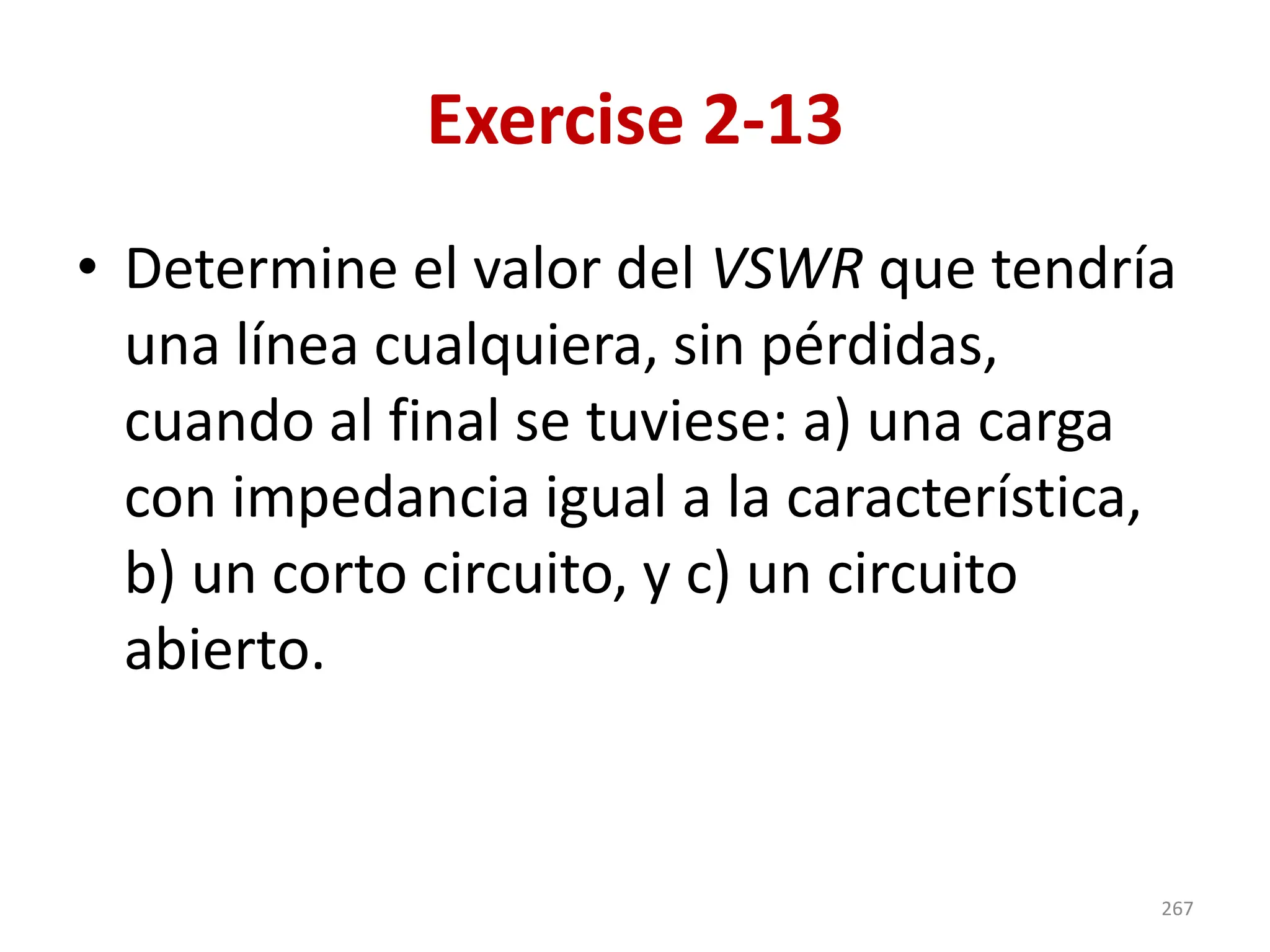 Exercise 2-13
• Determine el valor del VSWR que tendría
una línea cualquiera, sin pérdidas,
cuando al final se tuviese: a) una carga
con impedancia igual a la característica,
b) un corto circuito, y c) un circuito
abierto.
267
 