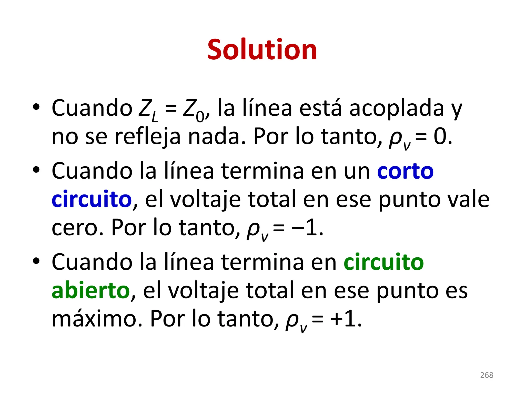 Solution
• Cuando ZL = Z0, la línea está acoplada y
no se refleja nada. Por lo tanto, ρv = 0.
• Cuando la línea termina en un corto
circuito, el voltaje total en ese punto vale
cero. Por lo tanto, ρv = ‒1.
• Cuando la línea termina en circuito
abierto, el voltaje total en ese punto es
máximo. Por lo tanto, ρv = +1.
268
 