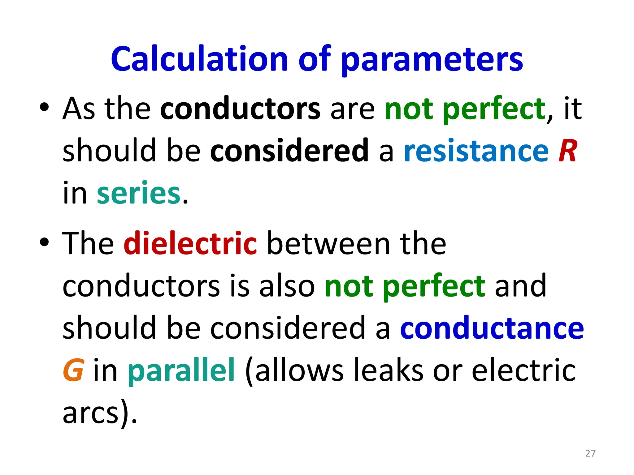 Calculation of parameters
• As the conductors are not perfect, it
should be considered a resistance R
in series.
• The dielectric between the
conductors is also not perfect and
should be considered a conductance
G in parallel (allows leaks or electric
arcs).
27
 