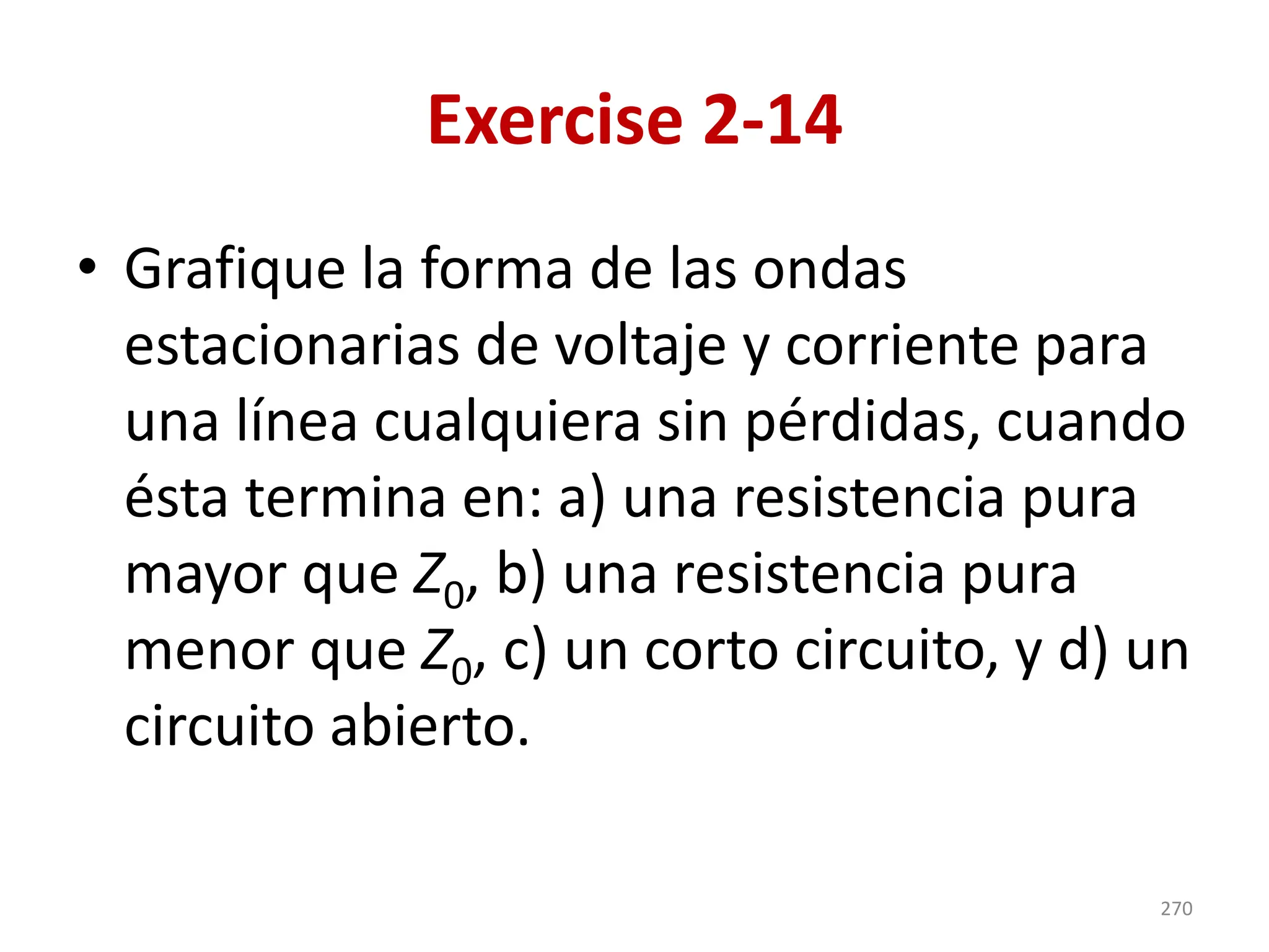 Exercise 2-14
• Grafique la forma de las ondas
estacionarias de voltaje y corriente para
una línea cualquiera sin pérdidas, cuando
ésta termina en: a) una resistencia pura
mayor que Z0, b) una resistencia pura
menor que Z0, c) un corto circuito, y d) un
circuito abierto.
270
 