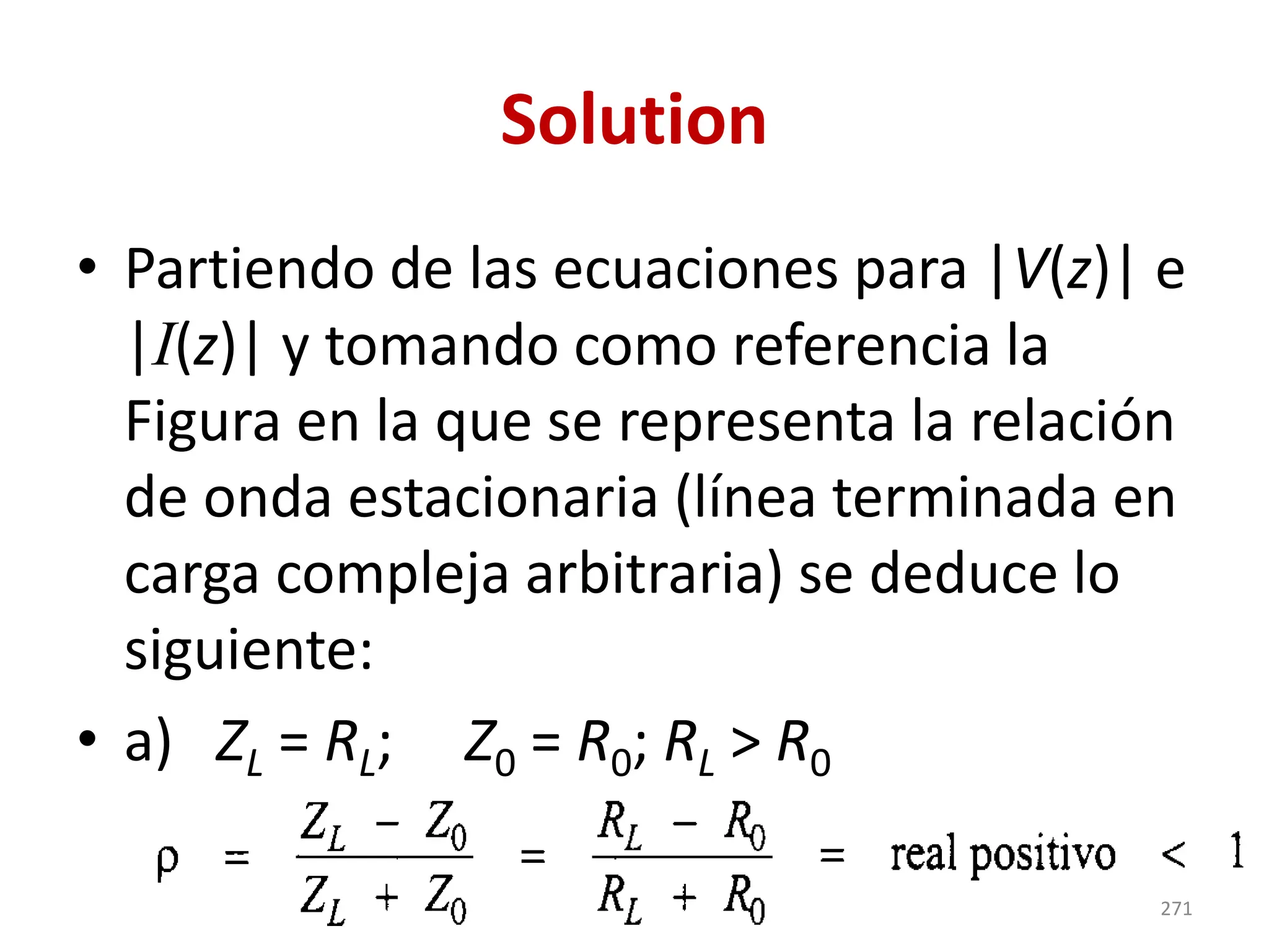 Solution
• Partiendo de las ecuaciones para |V(z)| e
|I(z)| y tomando como referencia la
Figura en la que se representa la relación
de onda estacionaria (línea terminada en
carga compleja arbitraria) se deduce lo
siguiente:
• a) ZL = RL; Z0 = R0; RL > R0
271
 