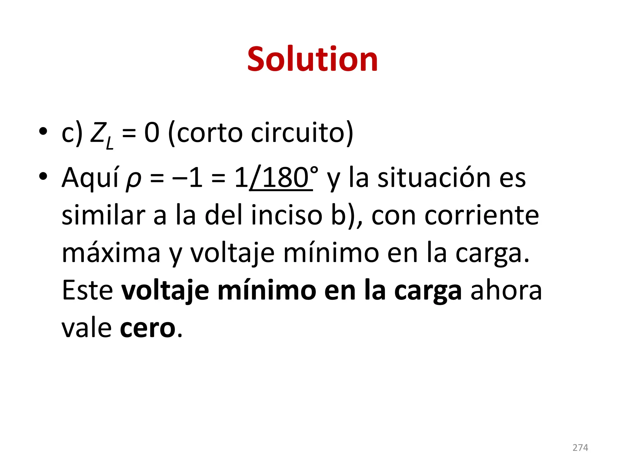 Solution
• c) ZL = 0 (corto circuito)
• Aquí ρ = ‒1 = 1/180° y la situación es
similar a la del inciso b), con corriente
máxima y voltaje mínimo en la carga.
Este voltaje mínimo en la carga ahora
vale cero.
274
 