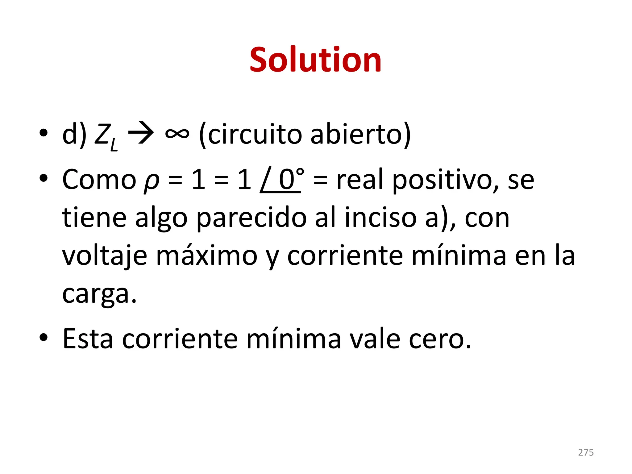 Solution
• d) ZL → ∞ (circuito abierto)
• Como ρ = 1 = 1 / 0° = real positivo, se
tiene algo parecido al inciso a), con
voltaje máximo y corriente mínima en la
carga.
• Esta corriente mínima vale cero.
275
 
