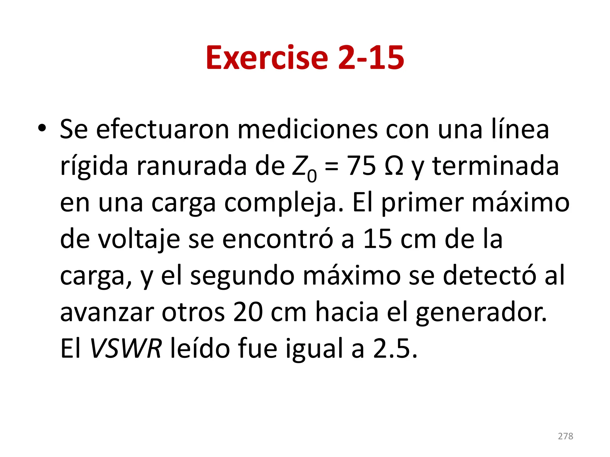 Exercise 2-15
• Se efectuaron mediciones con una línea
rígida ranurada de Z0 = 75 Ω y terminada
en una carga compleja. El primer máximo
de voltaje se encontró a 15 cm de la
carga, y el segundo máximo se detectó al
avanzar otros 20 cm hacia el generador.
El VSWR leído fue igual a 2.5.
278
 