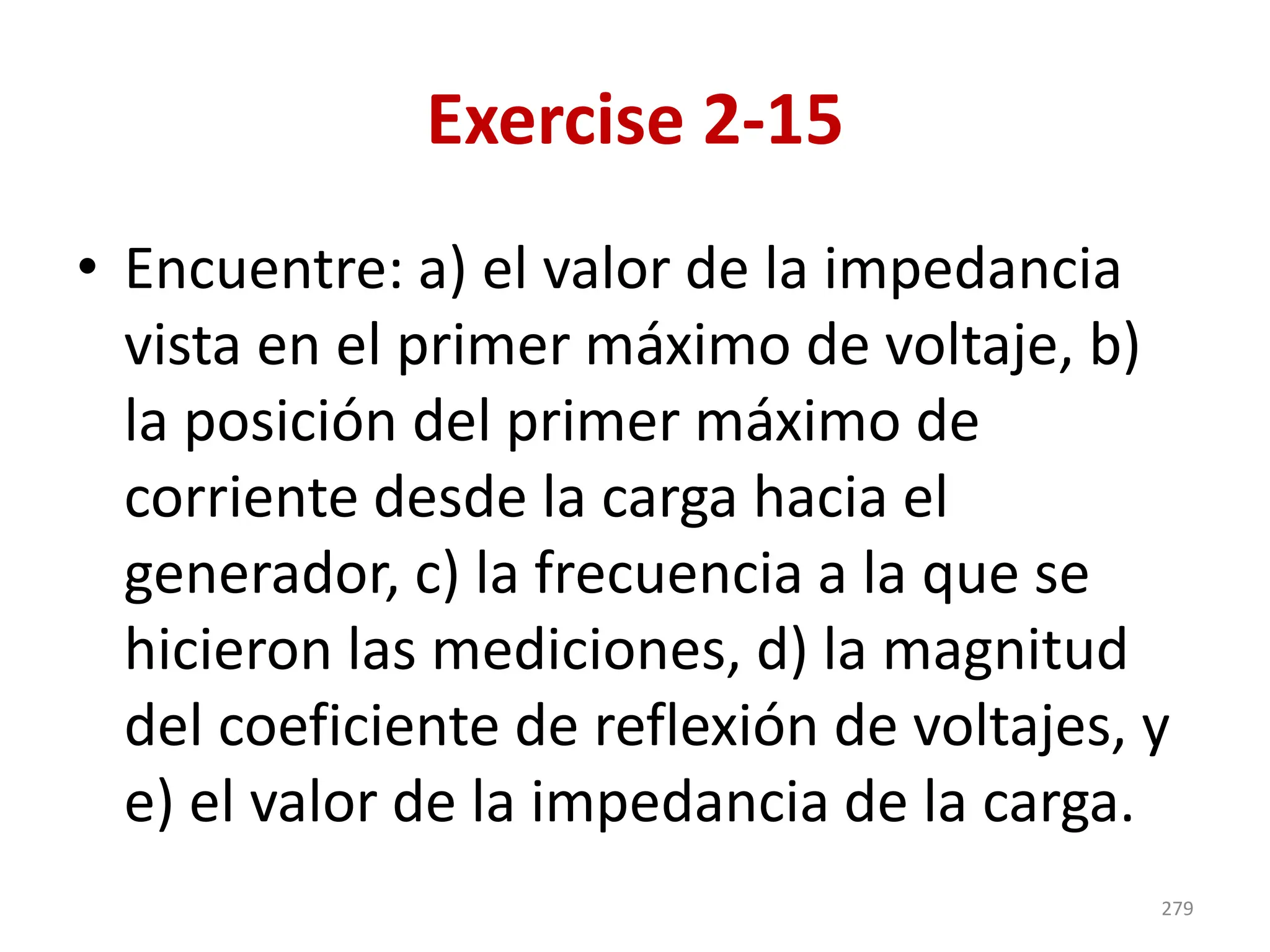 Exercise 2-15
• Encuentre: a) el valor de la impedancia
vista en el primer máximo de voltaje, b)
la posición del primer máximo de
corriente desde la carga hacia el
generador, c) la frecuencia a la que se
hicieron las mediciones, d) la magnitud
del coeficiente de reflexión de voltajes, y
e) el valor de la impedancia de la carga.
279
 