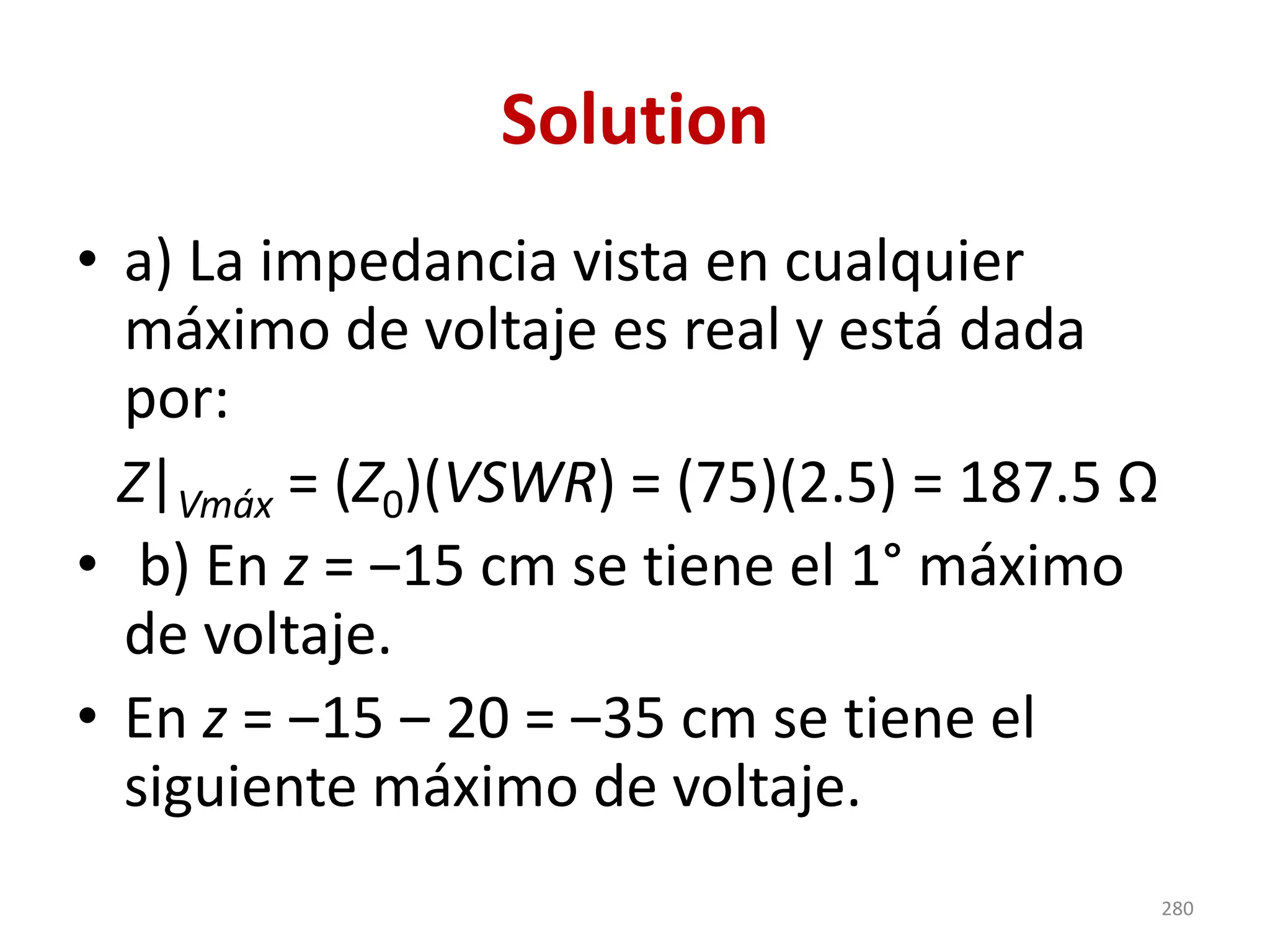 Solution
• a) La impedancia vista en cualquier
máximo de voltaje es real y está dada
por:
• b) En z = ‒15 cm se tiene el 1° máximo
de voltaje.
• En z = ‒15 ‒ 20 = ‒35 cm se tiene el
siguiente máximo de voltaje.
Z|Vmáx = (Z0)(VSWR) = (75)(2.5) = 187.5 Ω
280
 