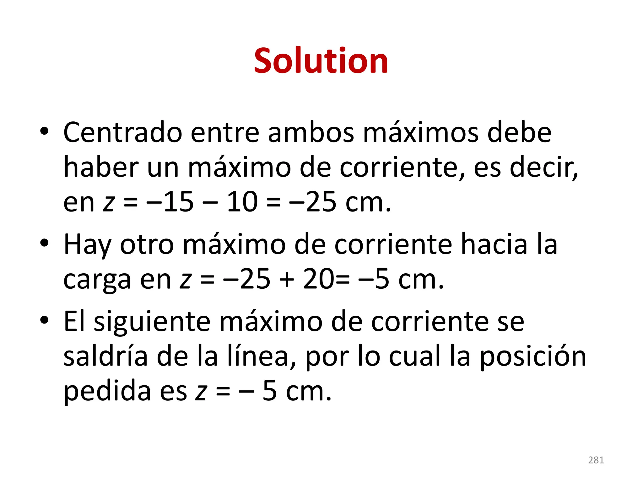 Solution
• Centrado entre ambos máximos debe
haber un máximo de corriente, es decir,
en z = ‒15 ‒ 10 = ‒25 cm.
• Hay otro máximo de corriente hacia la
carga en z = ‒25 + 20= ‒5 cm.
• El siguiente máximo de corriente se
saldría de la línea, por lo cual la posición
pedida es z = ‒ 5 cm.
281
 