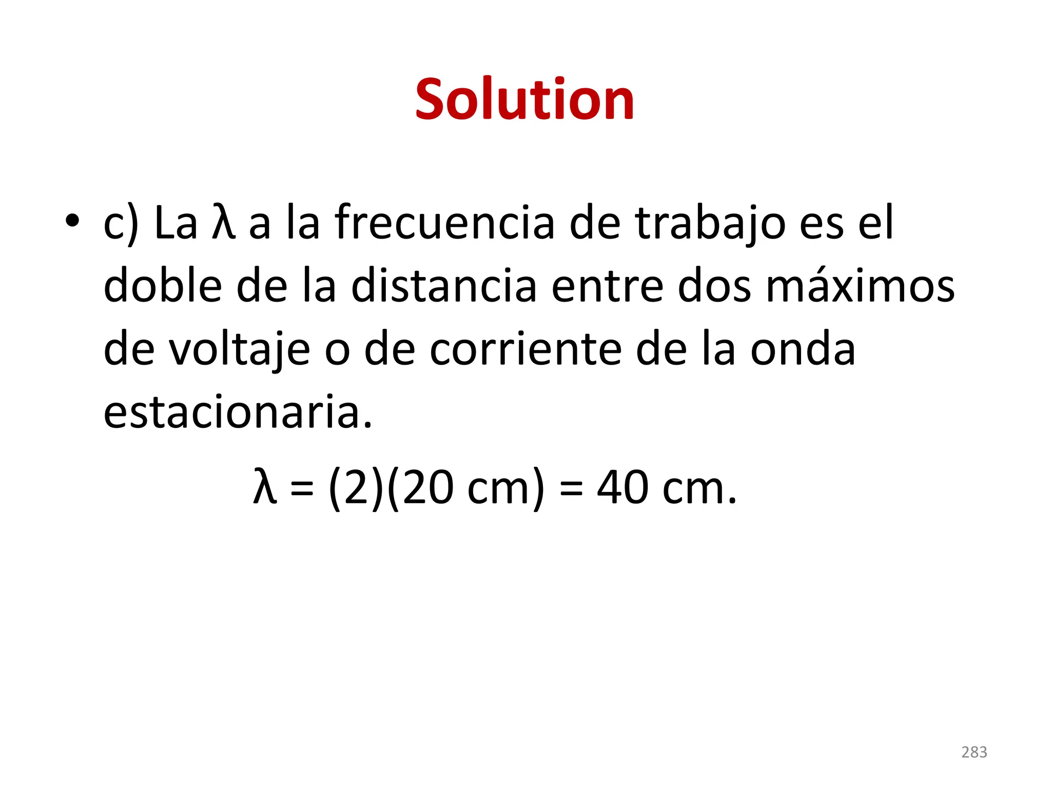 Solution
• c) La λ a la frecuencia de trabajo es el
doble de la distancia entre dos máximos
de voltaje o de corriente de la onda
estacionaria.
λ = (2)(20 cm) = 40 cm.
283
 