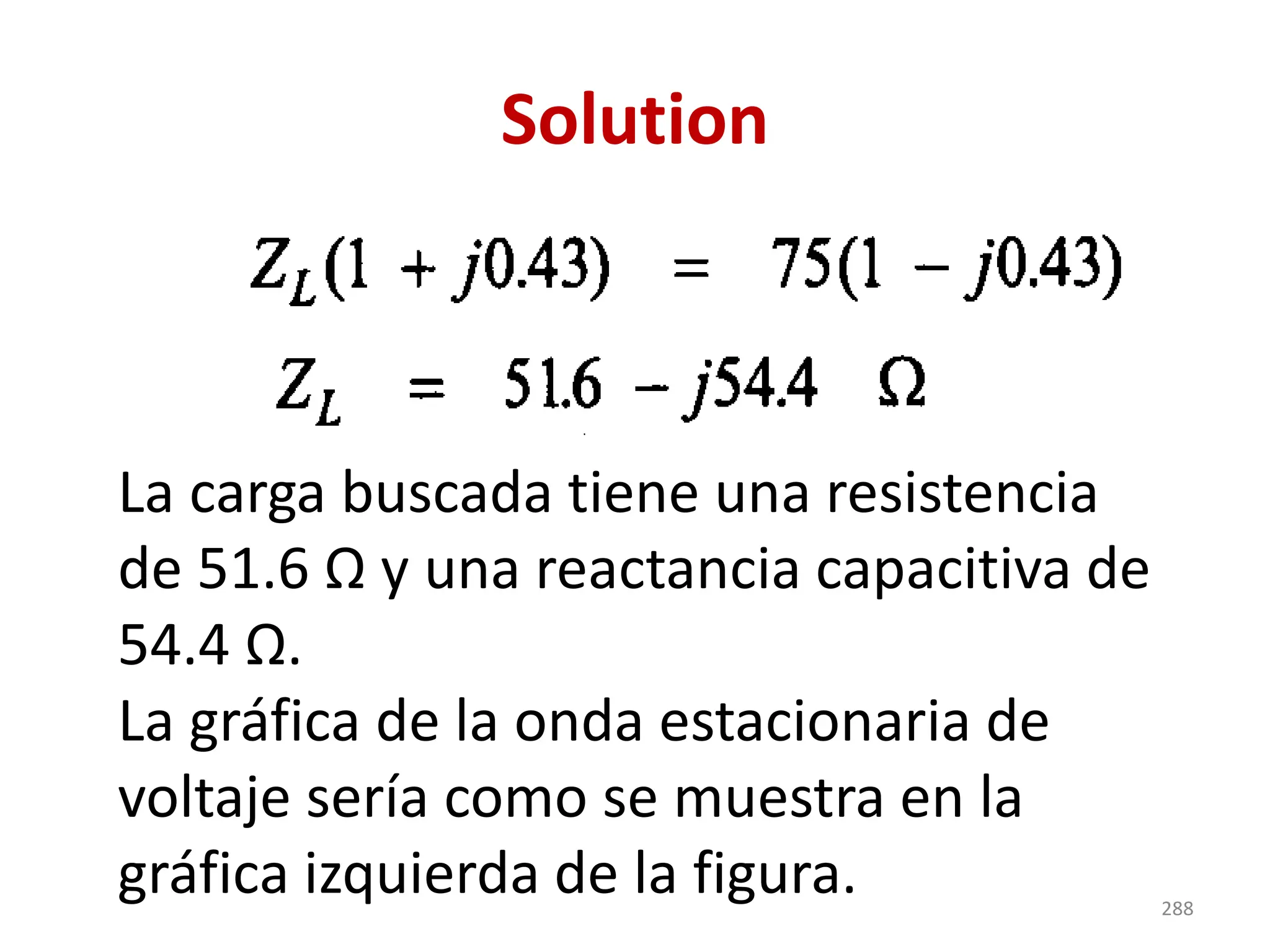 Solution
La carga buscada tiene una resistencia
de 51.6 Ω y una reactancia capacitiva de
54.4 Ω.
La gráfica de la onda estacionaria de
voltaje sería como se muestra en la
gráfica izquierda de la figura. 288
 
