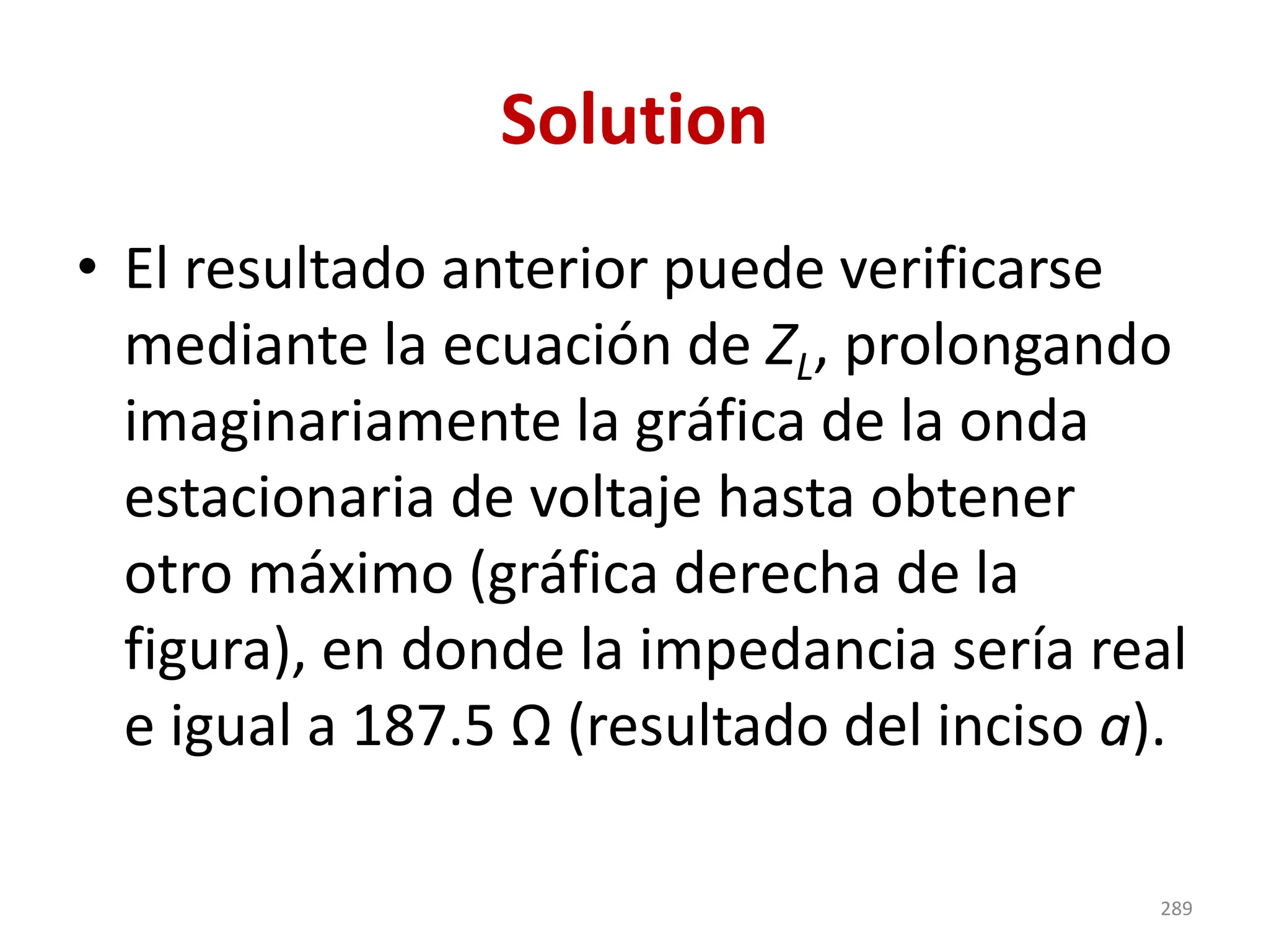 Solution
• El resultado anterior puede verificarse
mediante la ecuación de ZL, prolongando
imaginariamente la gráfica de la onda
estacionaria de voltaje hasta obtener
otro máximo (gráfica derecha de la
figura), en donde la impedancia sería real
e igual a 187.5 Ω (resultado del inciso a).
289
 