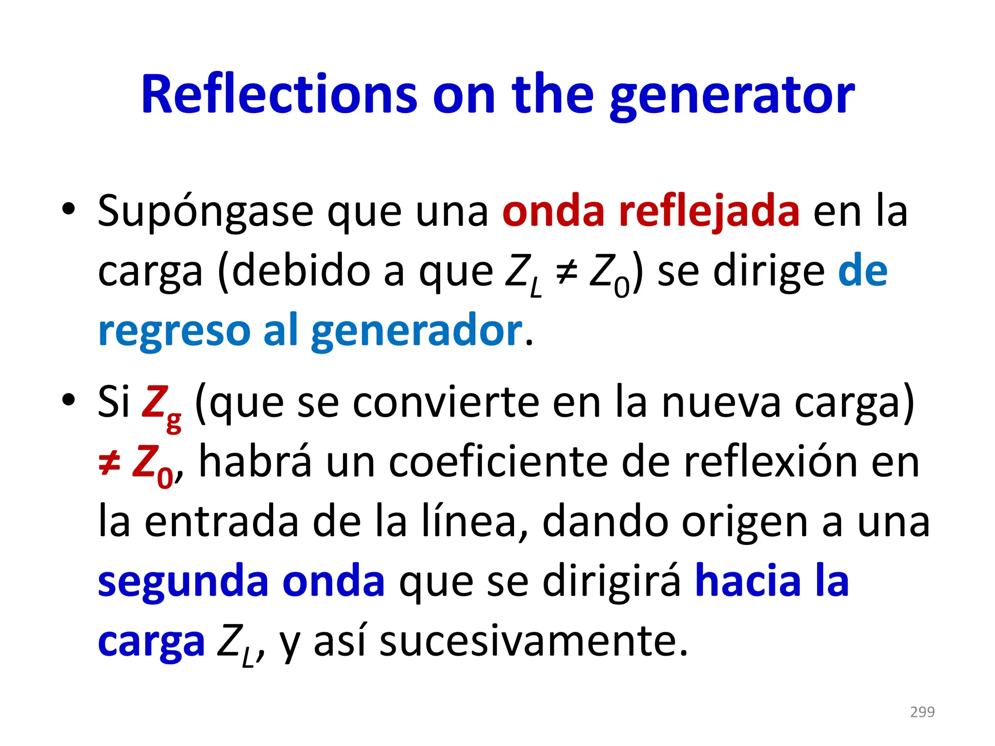 Reflections on the generator
• Supóngase que una onda reflejada en la
carga (debido a que ZL ≠ Z0) se dirige de
regreso al generador.
• Si Zg (que se convierte en la nueva carga)
≠ Z0, habrá un coeficiente de reflexión en
la entrada de la línea, dando origen a una
segunda onda que se dirigirá hacia la
carga ZL, y así sucesivamente.
299
 