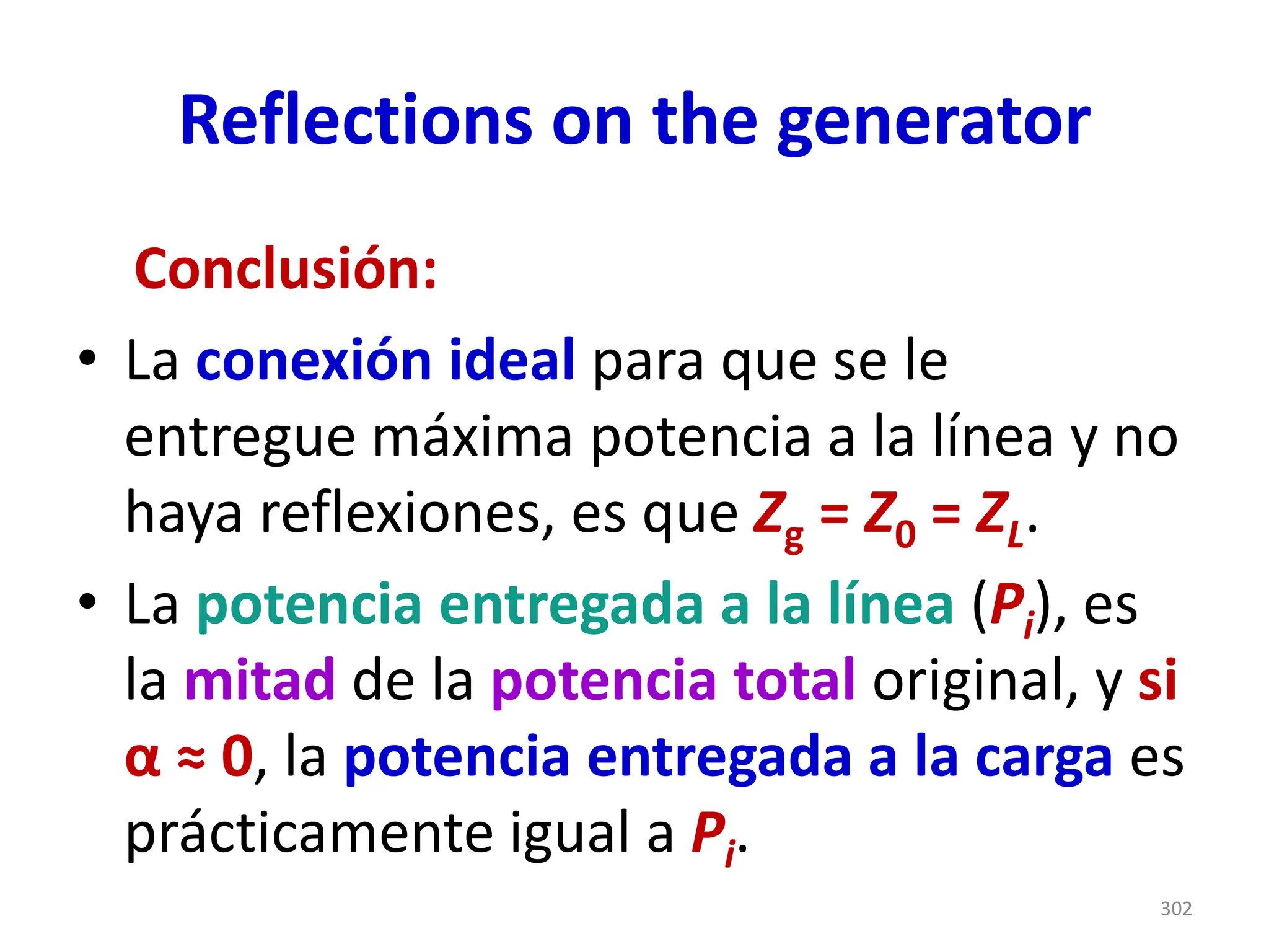 Reflections on the generator
Conclusión:
• La conexión ideal para que se le
entregue máxima potencia a la línea y no
haya reflexiones, es que Zg = Z0 = ZL.
• La potencia entregada a la línea (Pi), es
la mitad de la potencia total original, y si
α ≈ 0, la potencia entregada a la carga es
prácticamente igual a Pi.
302
 