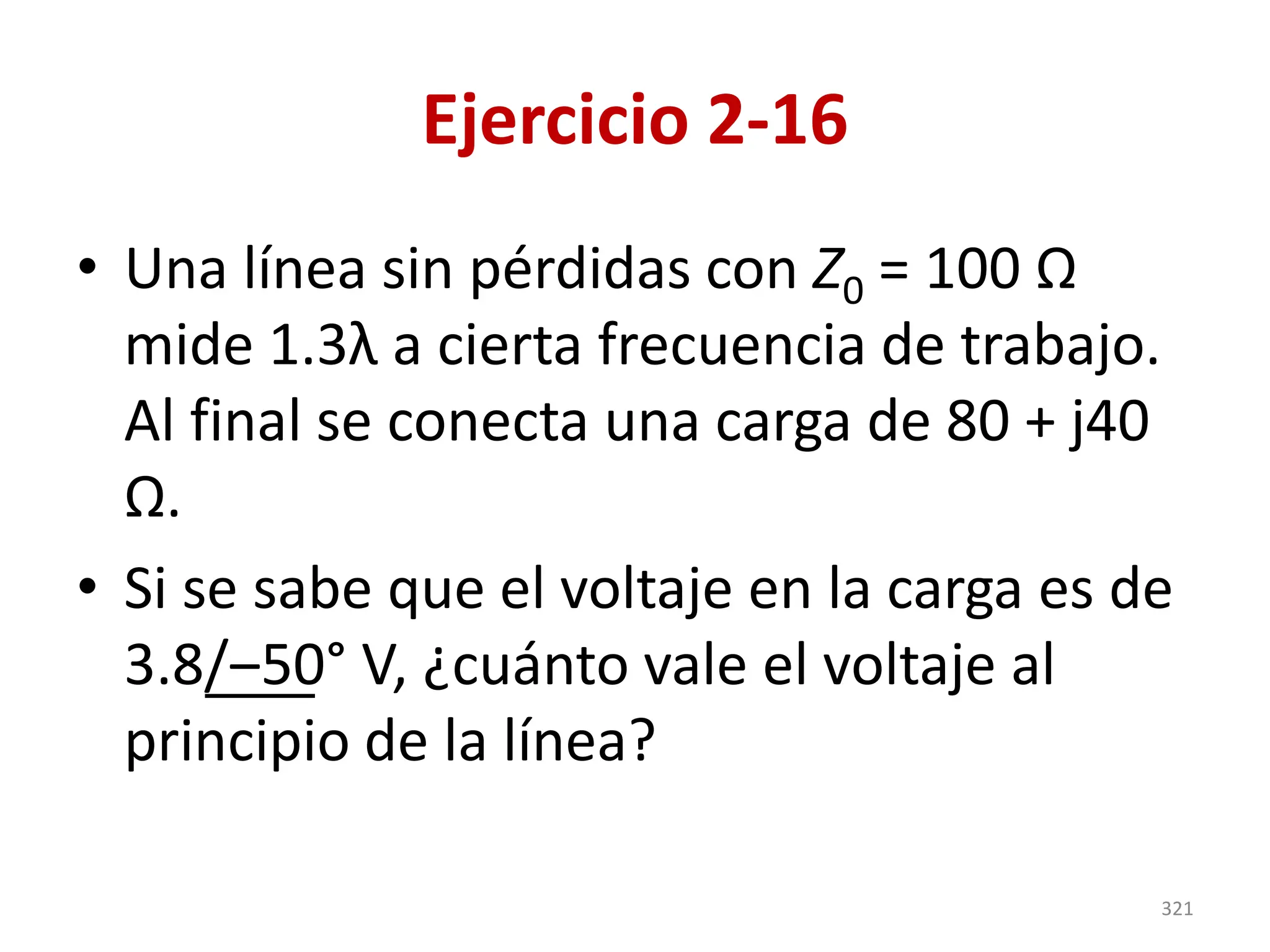 Ejercicio 2-16
• Una línea sin pérdidas con Z0 = 100 Ω
mide 1.3λ a cierta frecuencia de trabajo.
Al final se conecta una carga de 80 + j40
Ω.
• Si se sabe que el voltaje en la carga es de
3.8/‒50° V, ¿cuánto vale el voltaje al
principio de la línea?
321
 